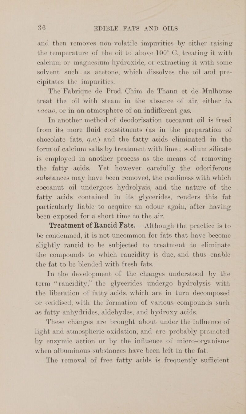 and then removes non-volatile impurities by either raising the temperature of the oil to above 100° C., treating it with calcium or magnesium hydroxide, or extracting it with some solvent such as acetone, which dissolves the oil and pre- cipitates the impurities. ~The Fabrique de Prod. Chim. de Thann et de Mulhouse treat the oil with steam in the absence of air, either wm vacuo, or in an atmosphere of an indifferent gas. In another method of deodorisation cocoanut oil is freed from its more fluid constituents (as in the preparation of chocolate fats, g.v.) and the fatty acids eliminated in the form of calcium salts by treatment with hme; sodium silicate is employed in another process as the means of removing the fatty acids. Yet however carefully the odoriferous substances may have been removed, the readiness with which cocoanut oil undergoes hydrolysis, and the nature of the fatty acids contained in its glycerides, renders this fat particularly liable to acquire an odour again, after having been exposed for a short time to the air. Treatment of Rancid Fats.— Although the practice is to be condemned, it is not uncommon for fats that have become slightly rancid to be subjected to treatment to eliminate the compounds to which rancidity is due, and thus enable the fat to be blended with fresh fats. In the development of the changes understood by the term “rancidity,” the glycerides undergo hydrolysis with — the liberation of fatty acids, which are in turn decomposed or oxidised, with the formation of various compounds such as fatty anhydrides, aldehydes, and hydroxy acids. These changes are brought about under the influence of light and atmospheric oxidation, and are probably prcimoted by enzymic action or by the influence of micro-organisms when albuminous substances have been left in the fat. The removal of free fatty acids is frequently sufficient