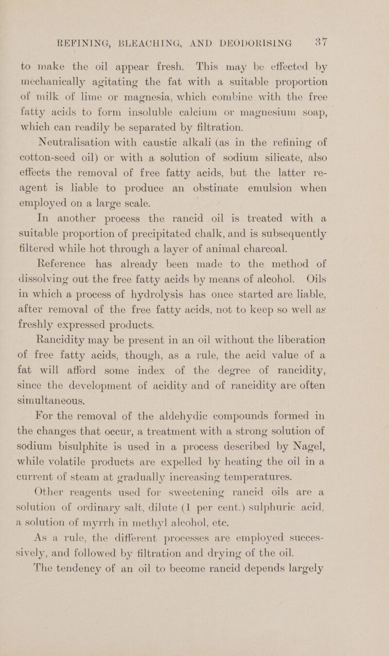 to make the oil appear fresh. This may be effected by mechanically agitating the fat with a suitable proportion of milk of lime or magnesia, which combine with the free fatty acids to form insoluble calcium or magnesium soap, which can readily be separated by filtration. Neutralisation with caustic alkali (as in the refining of cotton-seed oil) or with a solution of sodium silicate, also effects the removal of free fatty acids, but the latter re- agent is lable to produce an obstinate emulsion when employed on a large scale. | In another process the rancid oil is treated with a suitable proportion of precipitated chalk, and is subsequently filtered while hot through a layer of animal charcoal. Reference has already been made to the method of dissolving out the free fatty acids by means of alcohol. Oils in which a process of hydrolysis has once started are liable, after removal of the free fatty acids, not to keep so well a freshly expressed products. Rancidity may be present in an oil without the liberation of free fatty acids, though, as a rule, the acid value of a fat will afford some index of the degree of rancidity, since the development of acidity and of rancidity are often simultaneous. | For the removal of the aldehydic compounds formed in the changes that occur, a treatment with a strong solution of sodium bisulphite is used in a process described by Nagel, while volatile products are expelled by heating the oil in a current of steam at gradually increasing temperatures. Other reagents used for sweetening rancid oils are a solution of ordinary salt, dilute (1 per cent.) sulphuric acid, a solution of myrrh in methyl] alcohol, ete. As a rule, the different processes are employed succes- sively, and followed by filtration and drying of the oil. The tendency of an oil to become rancid depends largely