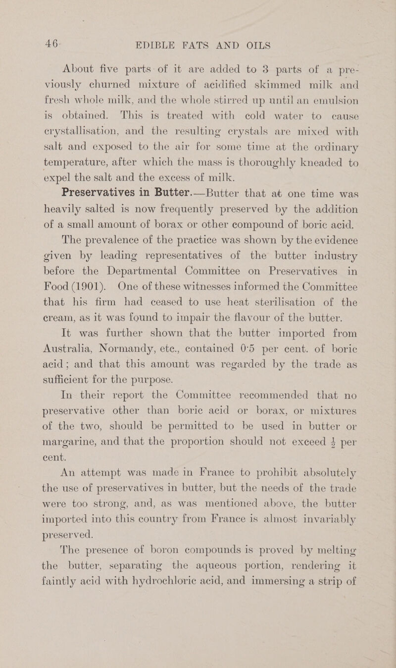 About five parts of it are added to 3 parts of a pre- viously churned mixture of acidified skimmed milk and fresh whole milk, and the whole stirred up until an emulsion is obtained. This is treated with cold water to cause crystallisation, and the resulting crystals are mixed with salt and exposed to the air for some time at the ordinary temperature, after which the mass is thoroughly kneaded to expel the salt and the excess of milk. Preservatives in Butter.—Butter that at one time was heavily salted is now frequently preserved by the addition of a small amount of borax or other compound of boric acid. The prevalence of the practice was shown by the evidence given by leading representatives of the butter industry before the Departmental Committee on Preservatives in Food (1901). One of these witnesses informed the Committee that his firm had ceased to use heat sterilisation of the cream, as it was found to impair the flavour of the butter. It was further shown that the butter imported from Australia, Normandy, etc., contained 0°5 per cent. of boric acid; and that this amount was regarded by the trade as sufficient for the purpose. In their report the Committee recommended that no preservative other than boric acid or borax, or mixtures of the two, should be permitted to be used in butter or margarine, and that the proportion should not exceed 4 per cent. An attempt was made in France to prohibit absolutely the use of preservatives in butter, but the needs of the trade were too strong, and, as was mentioned above, the butter imported into this country from France is almost invariably preserved. The presence of boron compounds is proved by melting the butter, separating the aqueous portion, rendering it faintly acid with hydrochloric acid, and immersing a strip of