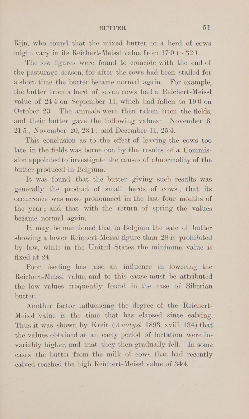 Rijn, who found that the mixed butter of a herd of cows might vary in its Reichert-Meissl value from 17-0 to 32:1. The low figures were found to coincide with the end of the pasturage season, for after the cows had been stalled for a short time the butter became normal again. [or example, the butter from a herd of seven cows had a Reichert-Meissl value of 24-4 on September 11, which had fallen to 19-0 on October 23. The animals were then taken from the fields, and their butter gave the following values: November 6, 21:5; November 20, 23:1; and December 11, 25-4, This conclusion as to the effect of leaving the cows too late in the fields was borne out by the results of a Commis- sion appointed to investigate the causes of abnormality of the butter produced in Belgium. It was found that the butter giving such results was generally the product of small herds of cows; that its occurrence was most pronounced in the last four months of the year; and that with the return of spring the values became normal again. It may be mentioned that in Belgium the sale of butter showing a lower Reichert-Meiss! figure than 28 is prohibited by law, while in the United States the minimum value is fixed at 24, Poor feeding has also an influence in lowering. the Reichert-Meiss] value, and to this cause must be attributed the low values frequently found in the case of Siberian butter. Another factor influencing the degree of the Reichert- Meiss] value is the time that has elapsed since calving. Thus it was shown by Kreit (Analyst, 1893, xviii. 134) that the values obtained at an early period of lactation were in- variably higher, and that they then gradually fell. In some cases the butter from the milk of cows that had recently calved reached the high Reichert-Meiss! value of 34°4,