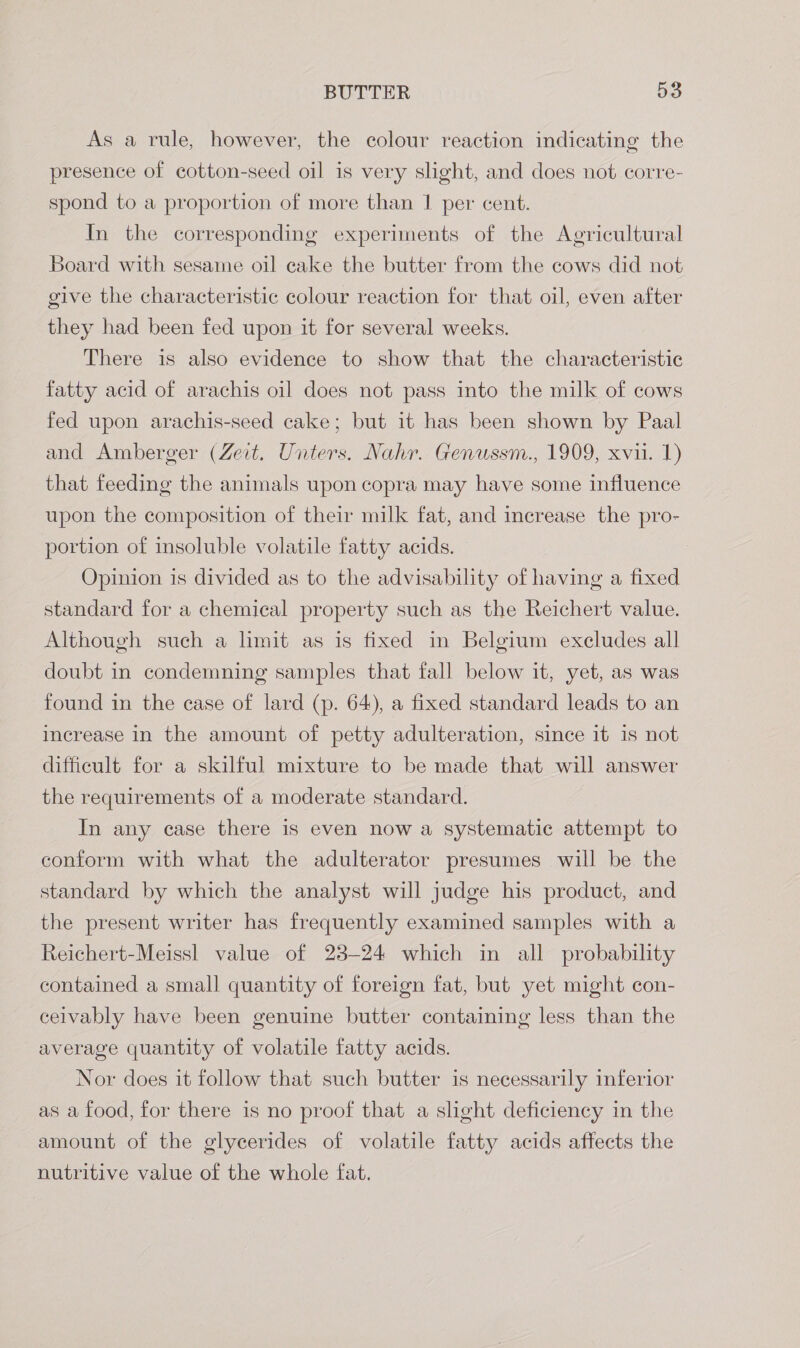 As a rule, however, the colour reaction indicating the presence of cotton-seed oil is very slight, and does not corre- spond to a proportion of more than 1 per cent. In the corresponding experiments of the Agricultural Board with sesame oil cake the butter from the cows did not give the characteristic colour reaction for that oil, even after they had been fed upon it for several weeks. There is also evidence to show that the characteristic fatty acid of arachis oil does not pass into the milk of cows fed upon arachis-seed cake; but it has been shown by Paal and Amberger (Zeit. Unters. Nahr. Genussm., 1909, xvii. 1) that feeding the animals upon copra may have some influence upon the composition of their milk fat, and increase the pro- portion of insoluble volatile fatty acids. — Opinion is divided as to the advisability of having a fixed standard for a chemical property such as the Reichert value. Although such a limit as is fixed in Belgium excludes all doubt in condemning samples that fall below it, yet, as was found in the case of lard (p. 64), a fixed standard leads to an increase in the amount of petty adulteration, since it is not difficult for a skilful mixture to be made that will answer the requirements of a moderate standard. In any case there is even now a systematic attempt to conform with what the adulterator presumes will be the standard by which the analyst will judge his product, and the present writer has frequently examined samples with a Reichert-Meiss] value of 23-24 which in all probability contained a small quantity of foreign fat, but yet might con- ceivably have been genuine butter containing less than the average quantity of volatile fatty acids. Nor does it follow that such butter is necessarily inferior as a food, for there is no proof that a slght deficiency in the amount of the glycerides of volatile fatty acids affects the nutritive value of the whole fat.