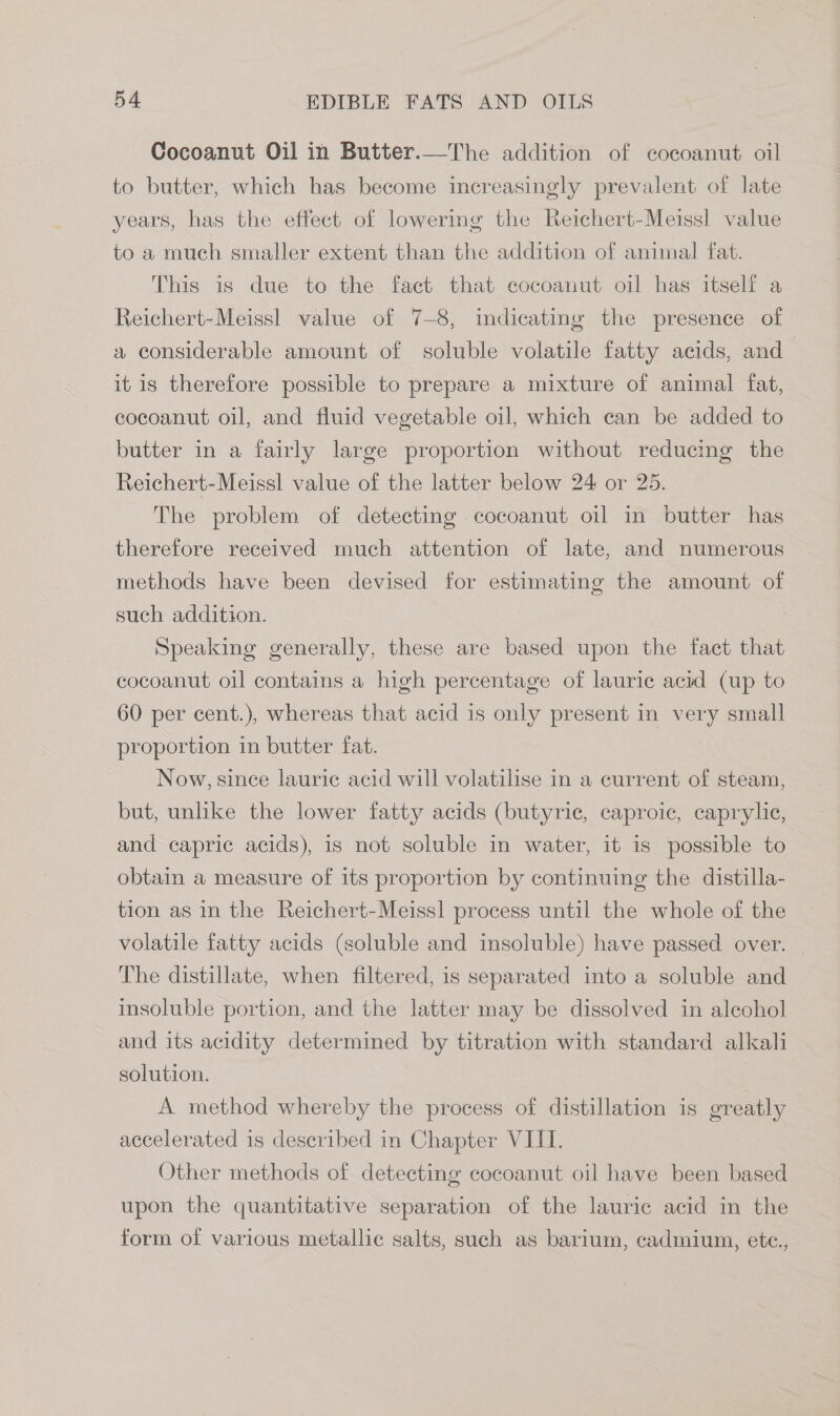 Cocoanut Oil in Butter.—The addition of cocoanut oil to butter, which has become increasingly prevalent of late years, has the effect of lowering the Reichert-Meissl value to a much smaller extent than the addition of animal fat. This is due to the fact that cocoanut oil has itself a Reichert-Meissl value of 7-8, indicating the presence of a considerable amount of soluble volatile fatty acids, and it is therefore possible to prepare a mixture of animal fat, cocoanut oil, and fluid vegetable oil, which can be added to butter in a fairly large proportion without reducing the Reichert-Meissl value of the latter below 24 or 25. The problem of detecting cocoanut oil in butter has therefore received much attention of late, and numerous methods have been devised for estimating the amount of such addition. : Speaking generally, these are based upon the fact that cocoanut oil contains a high percentage of lauric acid (up to 60 per cent.), whereas that acid is only present in very small proportion in butter fat. Now, since lauric acid will volatilise in a current of steam, but, unlike the lower fatty acids (butyric, caproic, caprylic, and capric acids), is not soluble in water, it is possible to obtain a measure of its proportion by continuing the distilla- tion as in the Reichert-Meiss] process until the whole of the volatile fatty acids (soluble and insoluble) have passed over. | The distillate, when filtered, is separated into a soluble and insoluble portion, and the latter may be dissolved in alcohol and its acidity determined by titration with standard alkali solution. A method whereby the process of distillation is greatly accelerated is described in Chapter VIII. Other methods of detecting cocoanut oil have been based upon the quantitative separation of the lauric acid in the form of various metallic salts, such as barium, cadmium, etc.,
