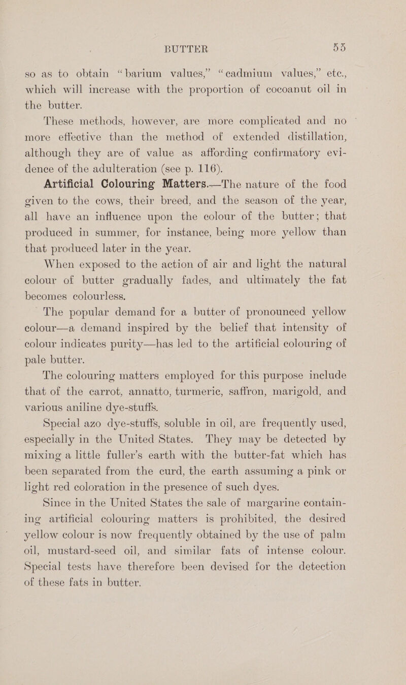 so as to obtain “barium values,’ “cadmium values,” etc., which will increase with the proportion of cocoanut oil in the butter. These methods, however, are more complicated and no more effective than the method of extended distillation, although they are of value as affording confirmatory evi- dence of the adulteration (see p. 116). Artificial Colouring Matters.—The nature of the food given to the cows, their breed, and the season of the year, all have an influence upon the colour of the butter; that produced in summer, for instance, being more yellow than that produced later in the year. When exposed to the action of air and light the natural colour of butter gradually fades, and ultimately the fat becomes colourless. The popular demand for a butter of pronounced yellow colour—a demand inspired by the belief that intensity of colour indicates purity—has led to the artificial colouring of pale butter. The colouring matters employed for this purpose include that of the carrot, annatto, turmeric, saffron, marigold, and various aniline dye-stufts. Special azo dye-stuffs, soluble in oil, are frequently used, especially in the United States. They may be detected by mixing a little fuller’s earth with the butter-fat which has been separated from the curd, the earth assuming a pink or light red coloration in the presence of such dyes. Since in the United States the sale of margarine contain- ing artificial colouring matters is prohibited, the desired yellow colour is now frequently obtained by the use of palm oil, mustard-seed oil, and similar fats of intense colour. Special tests have therefore been devised for the detection of these fats in butter.