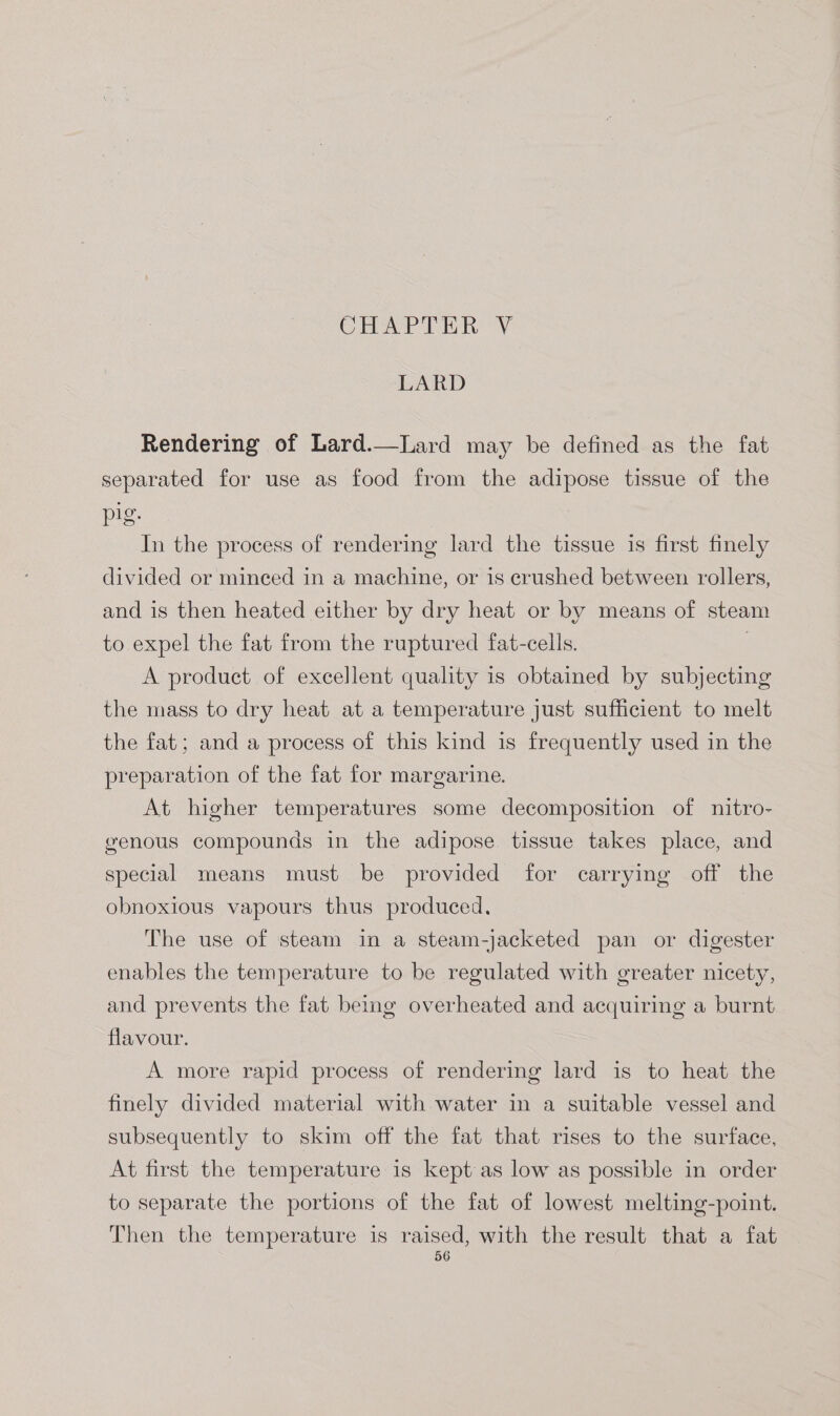 CHAPTER V LARD Rendering of Lard.—Lard may be defined as the fat separated for use as food from the adipose tissue of the pig. In the process of rendering lard the tissue is first finely divided or minced in a machine, or is crushed between rollers, and is then heated either by dry heat or by means of steam to expel the fat from the ruptured fat-cells. | A product of excellent quality is obtained by subjecting the mass to dry heat at a temperature just sufficient to melt the fat; and a process of this kind is frequently used in the preparation of the fat for margarine. At higher temperatures some decomposition of nitro- genous compounds in the adipose tissue takes place, and special means must be provided for carrying off the obnoxious vapours thus produced. The use of steam in a steam-jacketed pan or digester enables the temperature to be regulated with greater nicety, and prevents the fat being overheated and acquiring a burnt flavour. A more rapid process of rendering lard is to heat the finely divided material with water in a suitable vessel and subsequently to skim off the fat that rises to the surface, At first the temperature is kept as low as possible in order to separate the portions of the fat of lowest melting-point. Then the temperature is Basse with the result that a fat