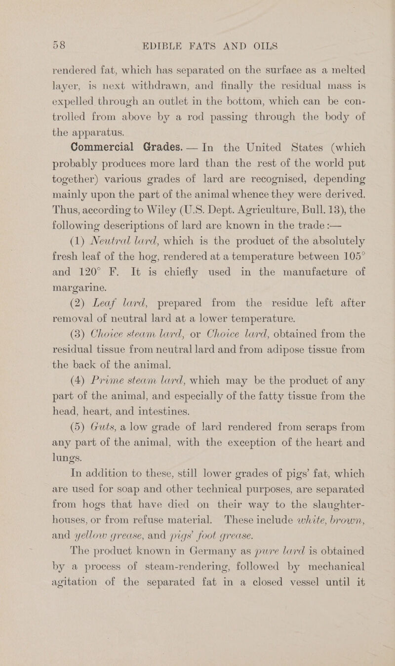 rendered fat, which has separated on the surface as a melted layer, is next withdrawn, and finally the residual mass is expelled through an outlet in the bottom, which can be con- trolled from above by a rod passing through the body of the apparatus. Commercial Grades.— In the United States (which probably produces more lard than the rest of the world put together) various grades of lard are recognised, depending mainly upon the part of the animal whence they were derived. Thus, according to Wiley (U.S. Dept. Agriculture, Bull. 18), the following descriptions of lard are known in the trade :— (1) Neutral lard, which is the product of the absolutely fresh leaf of the hog, rendered at a temperature between 105° and 120° F. It is chiefly used in the manufacture of margarine. (2) Leaf lard, prepared from the residue left after removal of neutral lard at a lower temperature. (3) Choice steam lard, or Choice lard, obtained from the residual tissue from neutral lard and from adipose tissue from the back of the animal. (4) Prume steam lard, which may be the product of any part of the animal, and especially of the fatty tissue from the head, heart, and intestines. (5) Guts, a low grade of lard rendered from scraps from any part of the animal, with the exception of the heart and lungs. In addition to these, still lower grades of pigs’ fat, which are used for soap and other technical purposes, are separated from hogs that have died on their way to the slaughter- houses, or from refuse material. These include white, brown, and yellow grease, and pigs’ foot grease. The product known in Germany as pure lard is obtained by a process of steam-rendering, followed by mechanical agitation of the separated fat in a closed vessel until it