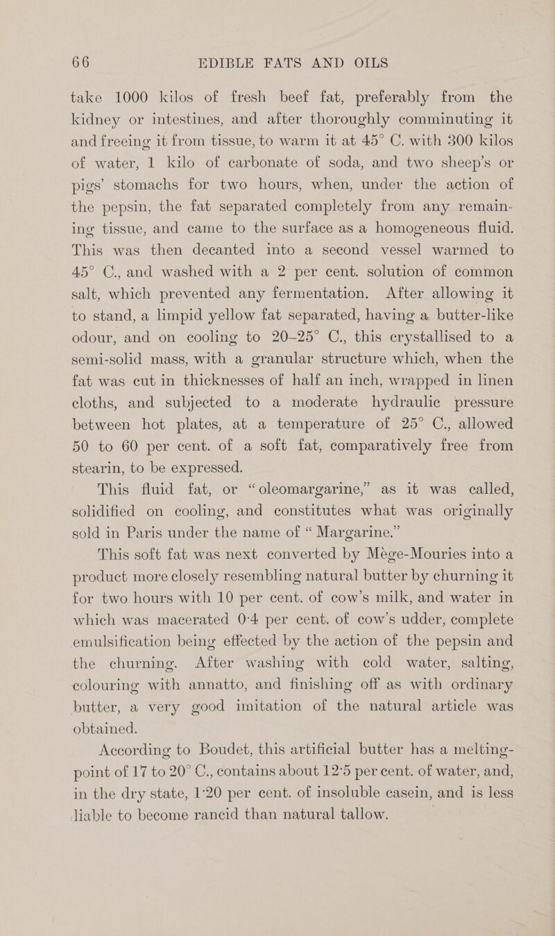 take 1000 kilos of fresh beef fat, preferably from the kidney or intestines, and after thoroughly comminuting it and freeing it from tissue, to warm it at 45° C. with 300 kilos of water, 1 kilo of carbonate of soda, and two sheep’s or pigs’ stomachs for two hours, when, under the action of the pepsin, the fat separated completely from any remain- ing tissue, and came to the surface as a homogeneous fluid. This was then decanted into a second vessel warmed to 45° C., and washed with a 2 per cent. solution of common salt, which prevented any fermentation. After allowing it to stand, a limpid yellow fat separated, having a butter-like odour, and on cooling to 20-25° C., this crystallised to a semi-solid mass, with a granular structure which, when the fat was cut in thicknesses of half an inch, wrapped in linen cloths, and subjected to a moderate hydraulic pressure between hot plates, at a temperature of 25° C., allowed 50 to 60 per cent. of a soft fat, comparatively free from stearin, to be expressed. This fluid fat, or “oleomargarine,” as 1t was called, solidified on cooling, and constitutes what was originally sold in Paris under the name of “ Margarine.” This soft fat was next converted by Mege-Mouries into a product more closely resembling natural butter by churning it for two hours with 10 per cent. of cow’s milk, and water in which was macerated 0-4 per cent. of cow’s udder, complete emulsification being effected by the action of the pepsin and the churning. After washing with cold water, salting, colouring with annatto, and finishing off as with ordinary butter, a very good imitation of the natural article was obtained. According to Boudet, this artificial butter has a melting- point of 17 to 20° C., contains about 12°5 per cent. of water, and, in the dry state, 1:20 per cent. of insoluble casein, and is less liable to become rancid than natural tallow.