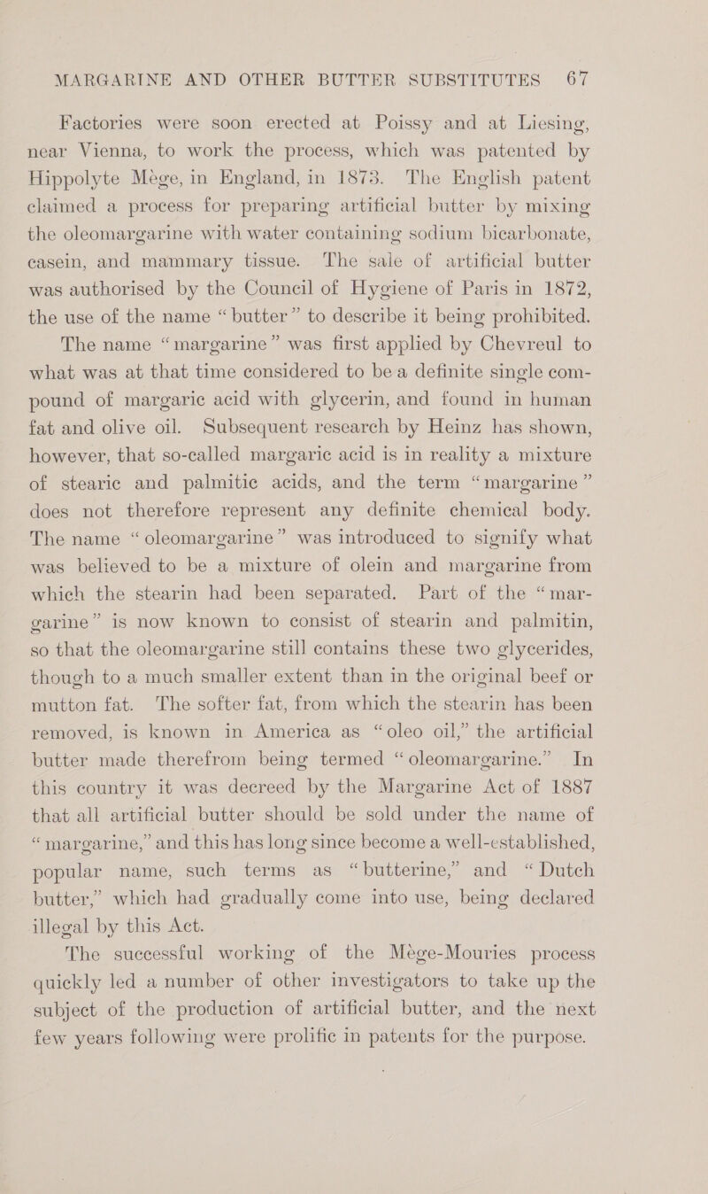 Factories were soon erected at Poissy and at Liesing, near Vienna, to work the process, which was patented by Hippolyte Mege, in England, in 1873. The English patent claimed a process for preparing artificial butter by mixing the oleomargarine with water containing sodium bicarbonate, casein, and mammary tissue. The sale of artificial butter was authorised by the Council of Hygiene of Paris in 1872, the use of the name “ butter” to describe it being prohibited. The name “margarine” was first applied by Chevreul to what was at that time considered to bea definite single com- pound of margaric acid with glycerin, and found in human fat and olive oil. Subsequent research by Heinz has shown, however, that so-called margaric acid is in reality a mixture of stearic and palmitic acids, and the term “margarine ” does not therefore represent any definite chemical body. The name “oleomargarine” was introduced to signify what was believed to be a mixture of olein and margarine from which the stearin had been separated. Part of the “mar- garine” is now known to consist of stearin and palmitin, so that the oleomargarine still contains these two glycerides, though to a much smaller extent than in the original beef or mutton fat. The softer fat, from which the stearin has been removed, is known in America as “oleo oil,” the artificial butter made therefrom being termed “oleomargarine.” In this country it was decreed by the Margarine Act of 1887 that all artificial butter should be sold under the name of “margarine, and this has long since become a well-established, popular name, such terms as “butterine,” and “Dutch butter,’ which had gradually come into use, being declared illegal by this Act. The successful working of the Mege-Mouries process quickly led a number of other investigators to take up the subject of the production of artificial butter, and the next few years following were prolific in patents for the purpose.