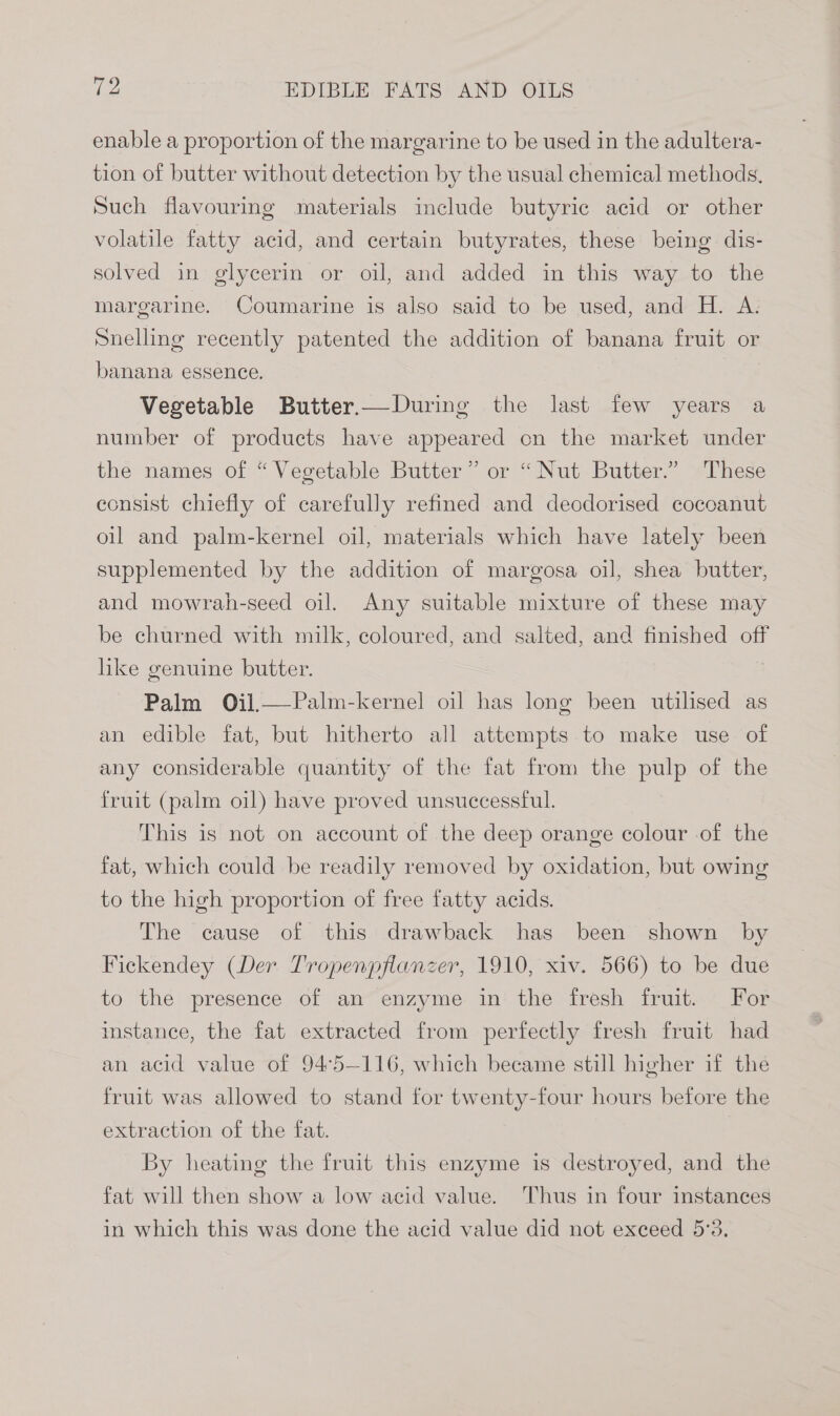 enable a proportion of the margarine to be used in the adultera- tion of butter without detection by the usual chemical methods, Such flavouring materials include butyric acid or other volatile fatty acid, and certain butyrates, these being dis- solved in glycerin or oil, and added in this way to the margarine. Coumarine is also said to be used, and H. A. Snelling recently patented the addition of banana fruit or banana essence. Vegetable Butter.—During the last few years a number of products have appeared on the market under the names of “Vegetable Butter” or “Nut Butter.” These consist chiefly of carefully refined and deodorised cocoanut oil and palm-kernel oil, materials which have lately been supplemented by the addition of margosa oil, shea butter, and mowrah-seed oil. Any suitable mixture of these may be churned with milk, coloured, and salted, and finished off like genuine butter. Palm Oil.—Palm-kernel oi] has long been utilised as an edible fat, but hitherto all attempts. to make use of any considerable quantity of the fat from the pulp of the fruit (palm oil) have proved unsuccessful. This is not on account of the deep orange colour of the fat, which could be readily removed by oxidation, but owing to the high proportion of free fatty acids. The cause of this drawback has been shown by Fickendey (Der Tropenpflanzer, 1910, xiv. 566) to be due to the presence of an enzyme in the fresh fruit. For instance, the fat extracted from perfectly fresh fruit had an acid value of 94°5--116, which became still higher if the fruit was allowed to stand for twenty-four hours before the extraction of the fat. By heating the fruit this enzyme is destroyed, and the fat will then show a low acid value. Thus in four instances in which this was done the acid value did not exceed 5:3,