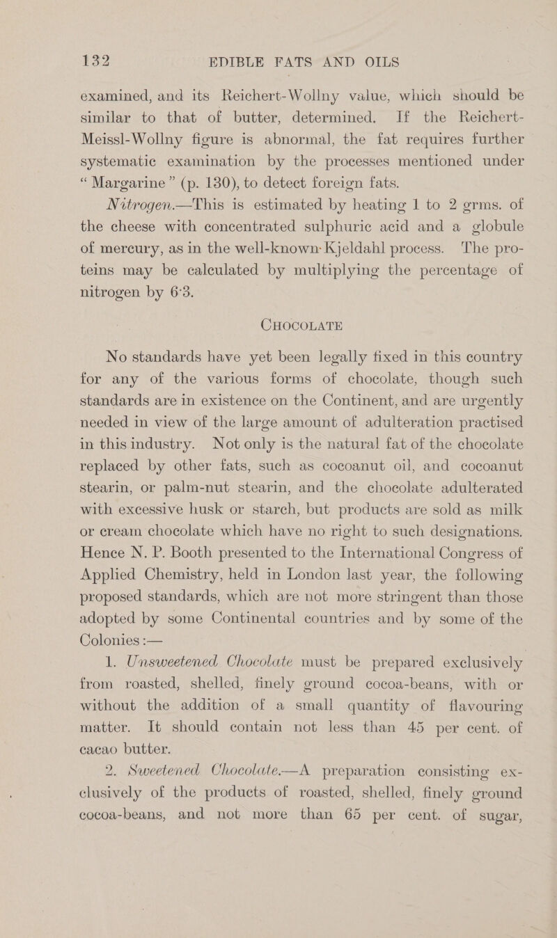 examined, and its Reichert-Wollny value, which should be similar to that of butter, determined. If the Reichert- Meissl-Wollny figure is abnormal, the fat requires further — systematic examination by the processes mentioned under “ Margarine ” (p. 130), to detect foreign fats. Nitrogen.—This is estimated by heating 1 to 2 grms. of the cheese with concentrated sulphuric acid and a globule of mercury, as in the well-known: Kjeldahl process. The pro- teins may be calculated by multiplying the percentage of nitrogen by 6°3. CHOCOLATE No standards have yet been legally fixed in this country for any of the various forms of chocolate, though such standards are in existence on the Continent, and are urgently needed in view of the large amount of adulteration practised in thisindustry. Not only is the natural fat of the chocolate replaced by other fats, such as cocoanut oil, and cocoanut stearin, or palm-nut stearin, and the chocolate adulterated with excessive husk or starch, but products are sold as milk or cream chocolate which have no right to such designations. Hence N. P. Booth presented to the International Congress of Applied Chemistry, held in London last year, the following proposed standards, which are not more stringent than those adopted by some Continental countries and by some of the Colonies :— 1. Unsweetened Chocolate must be prepared exclusively from roasted, shelled, finely ground cocoa-beans, with or without the addition of a small quantity of flavouring matter. It should contain not less than 45 per cent. of cacao butter. 2. Sweetened Chocolate—A preparation consisting ex- clusively of the products of roasted, shelled, finely ground cocoa-beans, and not more than 65 per cent. of sugar,