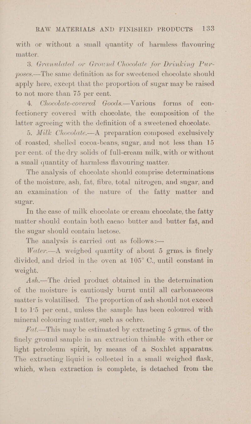 with or without a small quantity of harmless flavouring matter. 3. Granulated or Grownd Chocolate for Drinking Pur- poses.—The same definition as for sweetened chocolate should apply here, except that the proportion of sugar may be raised to not more than 75 per cent. | 4. Chocolate-covered Goods.—Various forms of con- fectionery covered with chocolate, the composition of the latter agreeing with the definition of a sweetened chocolate. 5, Milk Chocolate-——A preparation composed exclusively of roasted, shelled cocoa-beans, sugar, and not less than 15 per cent. of the dry solids of full-eream milk, with or without a small quantity of harmless flavouring matter. The analysis of chocolate should comprise determinations of the moisture, ash, fat, fibre, total nitrogen, and sugar, and an examination of the nature of the fatty matter and sugar. In the case of milk chocolate or cream chocolate, the fatty matter should contain both cacao butter and butter fat, and the sugar should contain lactose. The analysis is carried out as followas= Water.—A weighed quantity of about 5 grms. is finely divided, and dried in the oven at 105° C., until constant in weight. Ash.—The dried Rea obtained in the determination of the moisture is cautiously burnt until all carbonaceous matter is volatilised. The proportion of ash should not exceed 1 to 15 per cent., unless the sample has been coloured with mineral colouring matter, such as ochre. Fat.—This may be estimated by extracting 5 grms. of the finely ground sample in an extraction thimble with ether or light petroleum spirit, by means of a Soxhlet apparatus. The extracting liquid is collected in a small weighed flask, which, when extraction is complete, is detached from the