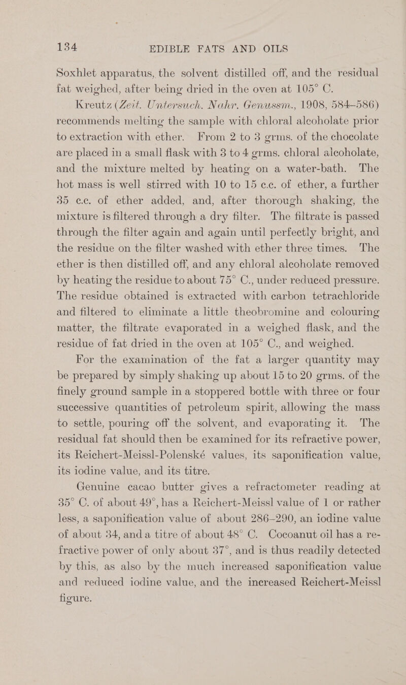 Soxhlet apparatus, the solvent distilled off, and the residual fat weighed, after being dried in the oven at 105° C. Kreutz (Zeit. Untersuch. Nahr. Genussm., 1908, 584-586) recommends melting the sample with chloral aleoholate prior to extraction with ether. From 2 to 3 grms. of the chocolate are placed in a small flask with 3 to 4 grms. chloral aicoholate, and the mixture melted by heating on a water-bath. The hot mass is well stirred with 10 to 15 cc. of ether, a further 35 ce. of ether added, and, after thorough shaking, the mixture is filtered through a dry filter. The filtrate is passed through the filter again and again until perfectly bright, and the residue on the filter washed with ether three times. The ether is then distilled off, and any chloral alcoholate removed by heating the residue to about 75° C., under reduced pressure. The residue obtained is extracted with carbon tetrachloride and filtered to eliminate a little theobromine and colouring matter, the filtrate evaporated in a weighed flask, and the residue of fat dried in the oven at 105° C., and weighed. For the examination of the fat a larger quantity may be prepared by simply shaking up about 15 to 20 grms. of the finely ground sample in a stoppered bottle with three or four successive quantities of petroleum spirit, allowing the mass to settle, pouring off the solvent, and evaporating it. The residual fat should then be examined for its refractive power, its Reichert-Meissl-Polenské values, its saponification value, its 10dine value, and its titre. Genuine cacao butter gives a refractometer reading at 35° C. of about 49°, has a Reichert-Meissl value of 1 or rather less, a saponification value of about 286-290, an iodine value of about 34, anda titre of about 48° C. Cocoanut oil has a re- fractive power of only about 37°, and is thus readily detected by this, as also by the much increased saponification value and reduced iodine value, and the inereased Reichert-Meissl figure.