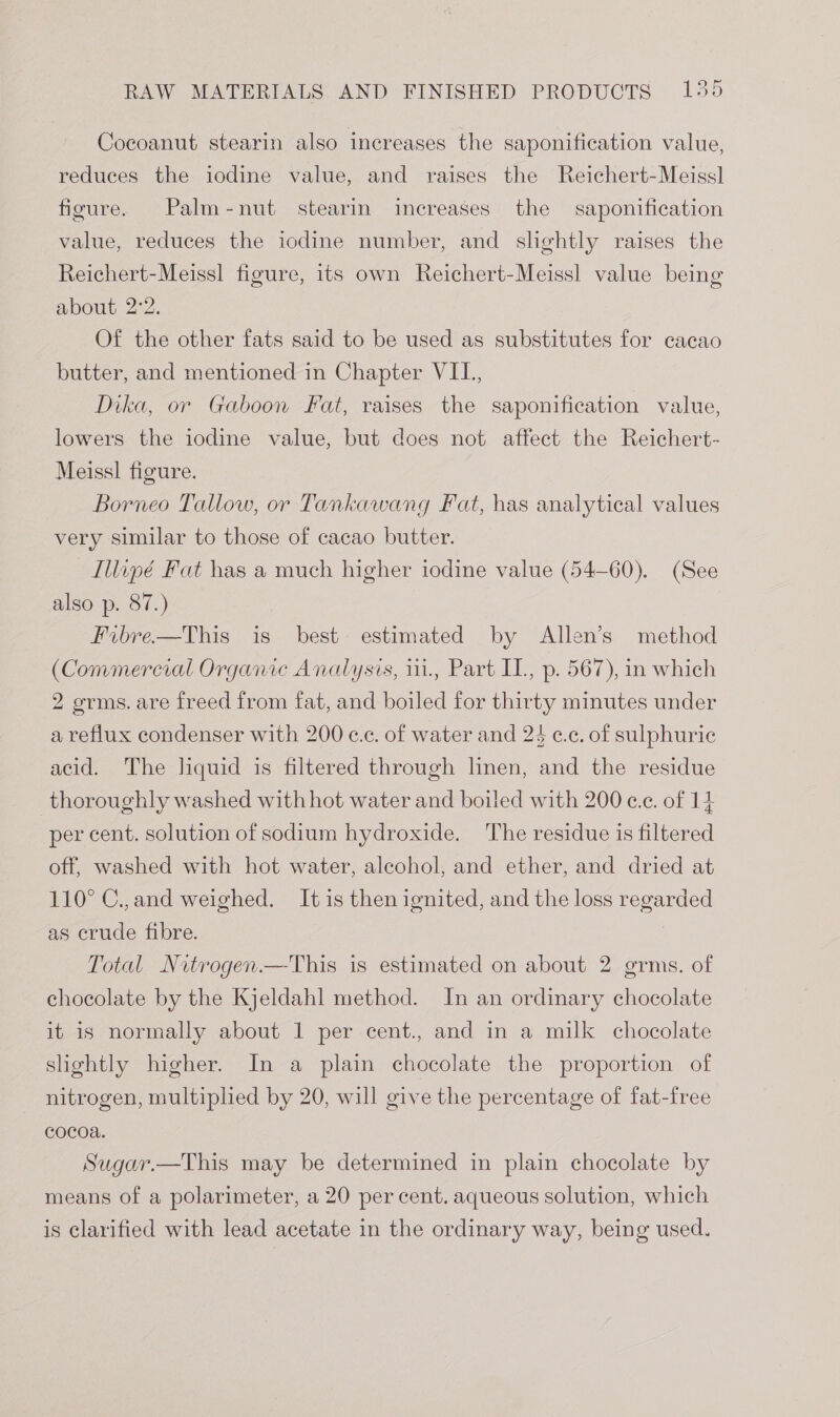 Cocoanut stearin also increases the saponification value, reduces the iodine value, and raises the Reichert-Meissl figure. Palm-nut stearin increases the saponification value, reduces the iodine number, and slightly raises the Reichert-Meiss! figure, its own Reichert-Meissl value being about 2°2. Of the other fats said to be used as substitutes for cacao butter, and mentioned in Chapter VIL, Dika, or Gaboon Fat, raises the saponification value, lowers the iodine value, but does not affect the Reichert- Meissl figure. Borneo Tallow, or Tankawang Fat, has analytical values very similar to those of cacao butter. Illipé Fat has a much higher iodine value (54-60). (See also p. 87.) Fibre.—This is best estimated by Allen’s method (Commercial Organic Analysis, ii., Part IL, p. 567), in which 2 germs. are freed from fat, and boiled for thirty minutes under a reflux condenser with 200 cc. of water and 24 ¢.c. of sulphuric acid. The liquid is filtered through linen, and the residue thoroughly washed with hot water and boiled with 200 cc. of 14 per cent. solution of sodium hydroxide. The residue is filtered off, washed with hot water, aleohol, and ether, and dried at 110° C.,and weighed. It is then ignited, and the loss regarded as crude fibre. Total Nitrogen.—This is estimated on about 2 grms. of chocolate by the Kjeldahl method. In an ordinary chocolate it is normally about 1 per cent., and in a milk chocolate slightly higher. In a plain chocolate the proportion of nitrogen, multiplied by 20, will give the percentage of fat-free cocoa. Sugar.—This may be determined in plain chocolate by means of a polarimeter, a 20 per cent. aqueous solution, which is clarified with lead acetate in the ordinary way, being used.