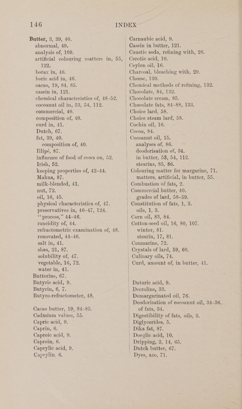 Butter, 3, 39, 40. Carnaubic acid, 9. abnormal, 49. Casein in butter, 121. analysis of, 109. Caustic soda, refining with, 26. artificial colouring matters in, 55, Cerotic acid, 10. 122; | Ceylon oil, 16. borax in, 46. | Charcoal, bleaching with, 29. boric acid in, 46. | Cheese, 130. cacao, 19, 84, 85. Chemical methods of refining, 132. casein in, 121. | Chocolate, 84, 132. chemical characteristics of, 48-52. Chocolate cream, 85. cocoanut oil in, 58, 54, 112. Chocolate fats, 84-88, 133. commercial, 40. Choice lard, 58. composition of, 40. curd in, 41. Choice steam lard, 58. Cochin oil, 16. Dutch, 67. Cocoa, 84. fat, 39, 40. | Cocoanut oil, 15. composition of, 40. . analyses of, 86. Illipé, 87. | deodorisation of, 34. influence of food of cows on, 52. in butter, 58, 54, 112. Trish, 52. | stearins, 85, 86. keeping properties of, 42-44. | Colouring matter for margarine, 71. Mahua, 87. | matters, artificial, in butter, 55. milk-blended, 41. | Combustion of fats, 2. Ruts 72. Commercial butter, 40. oil, 16, 45. | grades of lard, 58-59. physical characteristics of, 47. Constitution of fats, 1, 3. preservatives in, 46-47, 124. oils, 1, 3. ‘* process,” 44-46. | Corn oil, 83, 84. rancidity of, 44. Cotton-seed oil, 16, 80, 107. refractometric examination of, 48. winter, 81. renovated, 44-46. | stearin, 17, 81. salt in, 41. _ Coumarine, 72. shea, 21, 87. Crystals of lard, 59, 60. solubility of, 47. | Culinary oils, 74. vegetable, 16, 72. Curd, amount of, in butter, 41. water in, 41. Butterine, 67. Butyric acid, 9. Daturic acid, 9. Butyrin, 6, 7. Decroline, 33. Butyro-refractometer, 48. Demargarinated oil, 76. Deodorisation of cocoanut oil, 34-36. Cacao butter, 19, 84-85. of fats, 34. Cadmium values, 55. Digestibility of fats, oils, 3. Capric acid, 9. Diglycerides, 5. Caprin, 6. Dika fat, 87. Caproic acid, 9. Doeglic acid, 10. Caproin, 6. Dripping, 2, 14, 65. Caprylic acid, 9. Dutch butter, 67. Caprylin, 6, | Dyes, azo, 71.