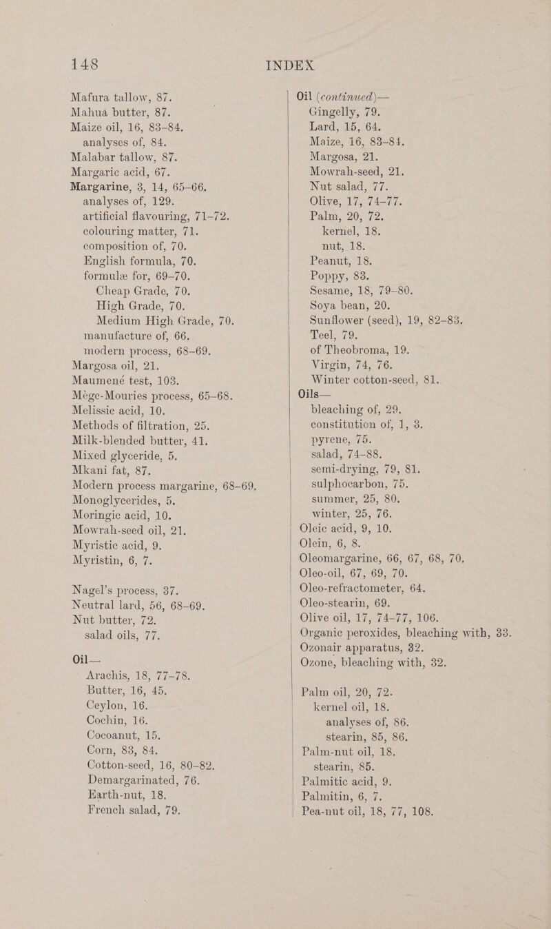Mafura tallow, 87. Mahua butter, 87. Maize oil, 16, 83-84. analyses of, 84. Malabar tallow, 87. Margaric acid, 67. Margarine, 3, 14, 65-66. analyses of, 129. artificial flavouring, 71-72. colouring matter, 71. composition of, 70. English formula, 70. formule for, 69-70. Cheap Grade, 70. High Grade, 70. Medium High Grade, 70. manufacture of, 66. modern process, 68-69. Margosa oil, 21. Maumené test, 103. Mége-Mouries process, 65-68. Melissie acid, 10. Methods of filtration, 25. Milk-blended butter, 41. Mixed glyceride, 5. Mkani fat, 87. Monoglycerides, 5. Moringic acid, 10. Mowrah-seed oil, 21. Myristic acid, 9. Myristin, 6, 7. Nagel’s process, 37. Neutral lard, 56, 68-69. Nut butter, 72. salad oils, 77. Oi Arachis, 18, 77-78. Butter, 16, 45. Ceylon, 16. Cochin, 16. Cocoanut, 15. Corn, 88, 84. Cotton-seed, 16, 80-82. Demargarinated, 76. Earth-nut, 18. French salad, 79. Oil (continwed)\— Gingelly, 79. Lard, 15, 64. Maize, 16, 83-84. Margosa, 21. Mowrah-seed, 21. Nut salad, 77. Olive, 17, 74-77. Palm, 20572. kernel, 18. nut,18: Peanut, 18. Poppy, 88. Sesame, 18, 79-80. Soya bean, 20. Sunflower (seed), 19, 82-83. Teel, 79. of Theobroma, 19. Virgin, 74, 76. Winter cotton-seed, 81. Oils— bleaching of, 29. constitution of, 1, 3. pyrene, 75. salad, 74-88. semi-drying, 79, 81. sulphocarbon, 75. summer, 25, 80. winter, 25, 76. Oleic acid, 9, 10. Olem, 6,8. Oleomargarine, 66, 67, 68, 70. Oleo-oil, 67, 69, 70. Oleo-refractometer, 64. Olive oil, 17, 74-77, 106. Ozonair apparatus, 32. Ozone, bleaching with, 32. Palm oil; 2072. kernel oil, 18. analyses of, 86. stearin, 85, 86. Palm-nut oil, 18. stearin, 85. Palmitic acid, 9. Palmitin, 6, 7.