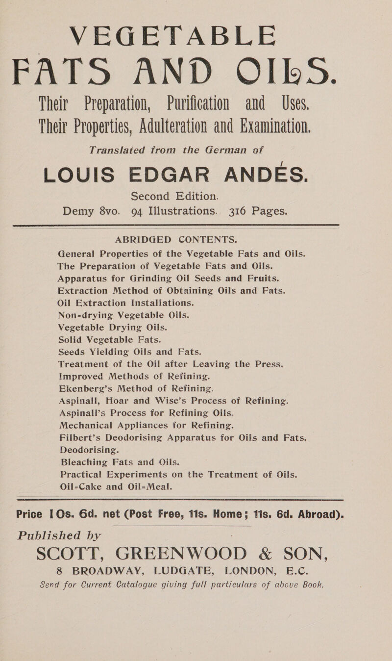 VEGETABLE FATS AND OIBbS. Their Preparation, Purification and Uses. Their Properties, Adulteration and Examination. Translated from the German of LOUIS EDGAR ANDES. Second Edition. Demy 8vo. 94 Illustrations. 316 Pages. ABRIDGED CONTENTS. General Properties of the Vegetable Fats and Oils. The Preparation of Vegetable Fats and Oils. Apparatus for Grinding Oil Seeds and Fruits. Extraction Method of Obtaining Oils and Fats. Oil Extraction Installations. Non-drying Vegetable Oils. Vegetable Drying Oils. Solid Vegetable Fats. Seeds Yielding Oils and Fats. Treatment of the Oil after Leaving the Press. Improved Methods of Refining. Ekenberg’s Method of Refining. Aspinall, Hoar and Wise’s Process of Refining. Aspinall’s Process for Refining Oils. Mechanical Appliances for Refining. Filbert’s Deodorising Apparatus for Oils and Fats. Deodorising. Bleaching Fats and Oils. Practical Experiments on the Treatment of Oils. Oil=-Cake and Oil=Meal. Price 1 Os. Gd. net (Post Free, tis. Home; tis. 6d. Abroad). Published by SCOTT, GREENWOOD &amp; SON, 8 BROADWAY, LUDGATE, LONDON, E.C.