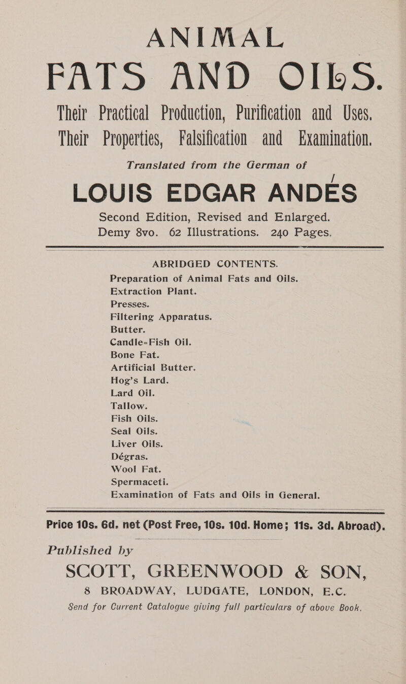 ANIMAL FATS AND OIBbS. Their Practical Production, Purification and Uses. Their Properties, Falsification and Examination. Translated from the German of LOUIS EDGAR ANDES Second Edition, Revised and Enlarged. Demy 8vo. 62 Illustrations. 240 Pages. ABRIDGED CONTENTS. Preparation of Animal Fats and Oils. Extraction Plant. Presses. Filtering Apparatus. Butter. Candle=Fish Oil. Bone Fat. Artificial Butter. Hog’s Lard. Lard Oil. Tallow. Fish Oils. Seal Oils. Liver Oils. Dégras. Wool Fat. Spermaceti. Examination of Fats and Oils in General. Price 10s. 6d. net (Post Free, 10s. 10d. Home; 11s. 3d. Abroad). Papiiched vie SCOTT, GREENWOOD &amp; SON, 8 BROADWAY, LUDGATE, LONDON, E.C. Send for Current Catalogue giving full particulars of above Book.