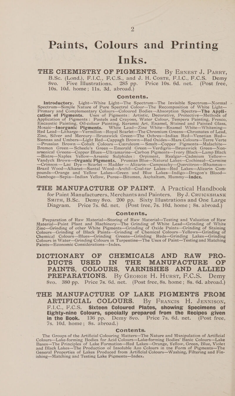 Z Paints, Colours and Printing Inks. THE CHEMISTRY OF PIGMENTS. By Ernest J. Parry, B.Sc. (Lond.),>F.1.C., FsC.S.j-and J. H. CosrE, FC... C:S> sDemy, 8vo. Five Illustrations. 285 pp. Price 10s. 6d. net. (Post free, 10s. 10d. home; 11s. 3d. abroad.) Contents. Introductory. Light—White Light—The Spectrum—The Invisible Spectrum—Normal Spectrum—Simple Nature of Pure Spectral Colour—The Recomposition of White Light— Primary and Complementary Colours—Coloured Bodies—Absorption Spectra—The Appli-= cation of Pigments. Uses of Pigments: Artistic, Decorative, Protective—Methods of Application of Pigments: Pastels and Crayons, Water Colour, Tempera Painting, Fresco, Encaustic Painting, Oil-colour Painting, Keramic Art, Enamel, Stained and Painted Glass, Mosaic—Inorganic Pigments. White Lead—Zinc White—Enamel White—Whitening— Red Lead—Litharge—Vermilion—Royal Scarlet—The Chromium Greens—Chromates of Lead, Zinc, Silver and Mercury—Brunswick Green—The Ochres—Indian Red—Venetian Red— Siennas and Umbers—Light Red—Cappagh Brown—Red Oxides—Mars Colours—Terre Verte —Prussian Brown—Cobalt Colours—Cceruleum— Smalt—Copper Pigments—Malachite— Bremen Green—Scheele’s Green—Emerald Green — Verdigris—Brunswick Green—Non- arsenical Greens—Copper Blues—Ultramarine—Carbon Pigments—Ivory Black—Lamp Black —Bistre—Naples Yellow—Arsenic Sulphides: Orpiment, Realgar—Cadmium Yellow— Vandyck Brown—Organic Pigments. Prussian Blue—Natural Lakes—Cochineal—Carmine —Crimson— Lac Dye— Scarlet — Madder — Alizarin—Campeachy—Quercitron—Rhamnus— Brazil Wood—Alkanet—Santal Wood—Archil—Coal-tar Lakes—Red Lakes—Alizarin Com- pounds—Orange and Yellow Lakes—Green and Blue Lakes—-Indigo—Dragon’s Blood— Gamboge—Sepia—Indian Yellow, Puree—Bitumen, Asphaltum, Mummy—Index. THE MANUFACTURE OF PAINT. A Practical Handbook for Paint Manufacturers, Merchants and Painters. By J. CRUICKSHANK SmiTH, B.Sc. Demy 8vo. 200 ps. Sixty Illustrations and One Large Diagram. Price 7s. 6d. net. (Post free, 7s. 10d. home ; 8s. abroad.) Contents, Preparation of Raw Material—Storing of Raw Material—Testing and Valuation of Raw Material—Paint Plant and Machinery—The Grinding of White Lead—Grinding of White Zinc—Grinding of other White Pigments—Grinding of Oxide Paints—Grinding of Staining Colours—Grinding of Black Paints—Grinding of Chemical Colours—Yellows—Grinding of Chemical Colours—Blues—Grinding Greens—Grinding Reds—Grinding Lakes—Grinding Colours in Water—Grinding Colours in Turpentine—-The Uses of Paint—Testing and Matching Paints—Economic Considérations—Index. DICTIONARY OF CHEMICALS AND RAW PRO- DUCTS USED IN THE MANUFACTURE OF PAINTS, COLOURS, VARNISHES AND ALLIED PREPARATIONS. By Georce H. Hurst, F.C.S. Demy Svo. 380 pp. Price 7s. 6d. net. (Post free, 8s. home; 8s. 6d. abroad.) THE MANUFACTURE OF LAKE PIGMENTS FROM ARTIFICIAL COLOURS. By Francis H. JENNison, F.I.C., F.C.S. Sixteen Coloured Plates, showing Specimens of Eighty-nine Colours, specially prepared from the Recipes given in the Book. 136 pp. Demy 8vo. Price 7s. 6d. net. (Post free, 7s. 10d. home; 8s. abroad.) Contents. The Groups of the Artificial Colouring Matters—The Nature and Manipulation of Artificial Colours—Lake-forming Bodies for Acid Colours—Lake-forming Bodies’ Basic Colours—Lake Bases—The Principles of Lake Formation—Red Lakes—Orange, Yellow, Green, Blue, Violet and Black Lakes—The Production of Insoluble Azo Colours in tne Form of Pigments—The General Properties of Lakes Produced from Artificial Colours—Washing, Filtering and Fin- ishing—Matching and Testing Lake Pigments—Index.