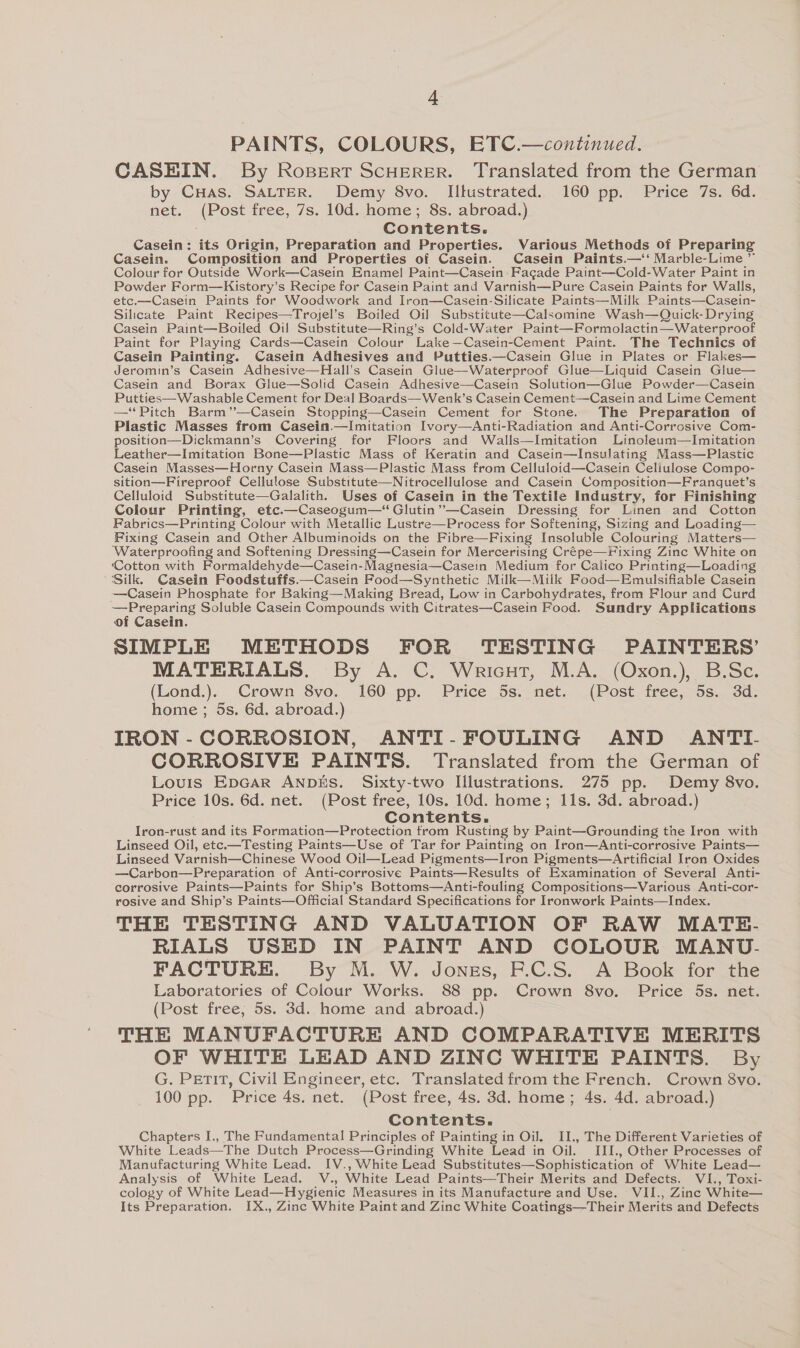 A PAINTS, COLOURS, ETC.—continued. CASEIN. By Ropert ScHErRER. Translated from the German by CuHas. SALTER. Demy 8vo. IIltustrated. 160 pp. Price 7s. 6d. net. (Post free, 7s. 10d. home; 8s. abroad.) Contents. Casein: its Origin, Preparation and Properties. Various Methods of Preparing Casein. Composition and Properties of Casein. Casein Paints.—‘‘ Marble-Lime ” Colour for Outside Work—Casein Enamel Paint—Casein Facade Paint—Cold-Water Paint in Powder Form—Kistory’s Recipe for Casein Paint and Varnish—Pure Casein Paints for Walls, etc.—Casein Paints for Woodwork and Iron—Casein-Silicate Paints—Milk Paints—Casein- Silicate Paint Recipes—Trojel’s Boiled Oil Substitute—Calsomine Wash—Quick- Drying Casein Paint—Boiled Oil Substitute—Ring’s Cold-Water Paint—Formolactin—Waterproof Paint for Playing Cards—Casein Colour Lake—Casein-Cement Paint. The Technics of Casein Painting. Casein Adhesives and Putties.—Casein Glue in Plates or Flakes— Jeromin’s Casein Adhesive—Hall’s Casein Glue—Waterproof Glue—Liquid Casein Glue— Casein and Borax Glue—Solid Casein Adhesive—Casein Solution—Glue Powder—Casein Putties—Washable Cement for Deal Boards—Wenk’s Casein Cement—Casein and Lime Cement — ‘Pitch Barm’’—Casein Stopping—Casein Cement for Stone. The Preparation of Plastic Masses from Casein.—Imitation Ivory—Anti-Radiation and Anti-Corrosive Com- position—Dickmann’s Covering for Floors and Walls—Imitation Linoleum—Imitation Leather—Imitation Bone—Plastic Mass of Keratin and Casein—Insulating Mass—Plastic Casein Masses—Horny Casein Mass—Plastic Mass from Celluloid—Casein Celiulose Compo- sition—Fireproof Cellulose Substitute—Nitrocellulose and Casein Composition—Franquet’s Celluloid Substitute—Galalith. Uses of Casein in the Textile Industry, for Finishing Colour Printing, etc.—Caseogum—“ Glutin’’—Casein Dressing for Linen and Cotton Fabrics—Printing Colour with Metallic Lustre—Process for Softening, Sizing and Loading— Fixing Casein and Other Albuminoids on the Fibre—Fixing Insoluble Colouring Matters— ‘Waterproofing and Softening Dressing—Casein for Mercerising Crépe—Fixing Zinc White on ‘Cotton with Formaldehyde—Casein-Magnesia—Casein Medium for Calico Printing—Loading Silk. Casein Foodstuffs.—Casein Food—Synthetic Milk—Miilk Food—Hmulsifiable Casein —Casein Phosphate for Baking—Making Bread, Low in Carbohydrates, from Flour and Curd Gree Soluble Casein Compounds with Citrates—Casein Food. Sundry Applications of Casein. SIMPLE METHODS FOR TESTING PAINTERS’ MATERIALS. By A. C. Wricut, M.A. (Oxon.), B.Sc. (Lond.). Crown 8vo. 160 pp. Price 5s. net. (Post free, 5s. 3d. home ; 5s. 6d. abroad.) IRON -CORROSION, ANTI-FOULING AND ANTI. CORROSIVE PAINTS. Translated from the German of Louis EpGar ANDES. Sixty-two Illustrations. 275 pp. Demy 8vo. Price 10s. 6d. net. (Post free, 10s. 10d. home; 11s. 3d. abroad.) Contents. Iron-rust and its Formation—Protection trom Rusting by Paint—Grounding the Iron with Linseed Oil, etc.—Testing Paints—Use of Tar for Painting on Iron—Anti-corrosive Paints— Linseed Varnish—Chinese Wood Oil—Lead Pigments—Iron Pigments—Artificial Iron Oxides —Carbon—Preparation of Anti-corrosive Paints—Results of Examination of Several Anti- corrosive Paints—Paints for Ship’s Bottoms—Anti-fouling Compositions—Various Anti-cor- rosive and Ship’s Paints—Official Standard Specifications for Ironwork Paints—Index. THE TESTING AND VALUATION OF RAW MATE- RIALS USED IN PAINT AND COLOUR MANU- FACTURE. By M. W. Jonss, F.C.S. A Book for the Laboratories of Colour Works. 88 pp. Crown 8vo. Price 5s. net. (Post free, 5s. 3d. home and abroad.) THE MANUFACTURE AND COMPARATIVE MERITS OF WHITE LEAD AND ZINC WHITE PAINTS. By G. Petit, Civil Engineer, etc. Translated from the French. Crown 8vo. 100 pp. Price 4s. net. (Post free, 4s. 3d. home; 4s. 4d. abroad.) Contents. Chapters I., The Fundamental Principles of Painting in Oil. II., The Different Varieties of White Leads—The Dutch Process—Grinding White Lead in Oil. IJJ., Other Processes of Manufacturing White Lead. IV., White Lead Substitutes—Sophistication of White Lead— Analysis of White Lead. V., White Lead Paints—Their Merits and Defects. VI., Toxi- cology of White Lead—Hygienic Measures in its Manufacture and Use. VII., Zinc White— Its Preparation. IX., Zinc White Paint and Zinc White Coatings—Their Merits and Defects