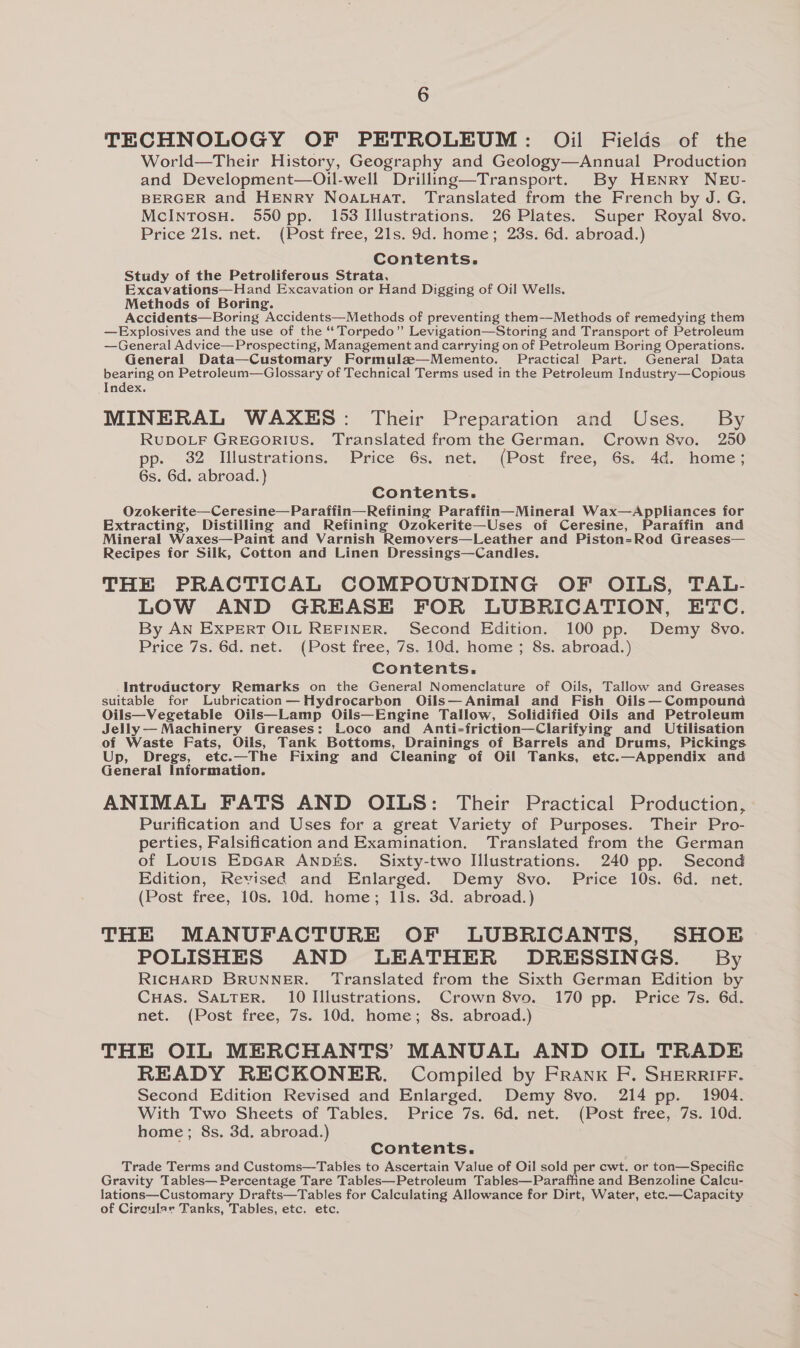 TECHNOLOGY OF PETROLEUM: Oil Fields of the World—Their History, Geography and Geology—Annual Production and Development—Oil-well Drilling—Transport. By HENRY NEv- BERGER and HENRY NoOALuHatT. Translated from the French by Jd. G. McIntTosH. 550 pp. 153 Illustrations. 26 Plates. Super Royal 8vo. Price 21s. net. (Post free, 21s. 9d. home; 23s. 6d. abroad.) Contents. Study of the Petroliferous Strata, Excavations—Hand Excavation or Hand Digging of Oil Wells. Methods of Boring. Accidents—Boring Accidents—Methods of preventing them-—-Methods of remedying them —Explosives and the use of the “‘ Torpedo” Levigation—Storing and Transport of Petroleum —General Advice—Prospecting, Management and carrying on of Petroleum Boring Operations. General Data—Customary Formulz—Memento. Practical Part. General Data bearing on Petroleum—Glossary of Technical Terms used in the Petroleum Industry—Copious Index. MINERAL WAXES: Their Preparation and Uses. By RUDOLF GREGORIUS. Translated from the German. Crown 8vo. 250 . 82 Illustrations. Price 6s. net. (Post free, 6s. 4d. home; 6s. 6d. abroad.) Contents. Ozokerite—Ceresine—Paraffin—Refining Paraffin—Mineral Wax—Appliances for Extracting, Distilling and Refining Ozokerite—Uses of Ceresine, Paraffin and Mineral Waxes—Paint and Varnish Removers—Leather and Piston=Rod Greases— Recipes for Silk, Cotton and Linen Dressings—Candles. THE PRACTICAL COMPOUNDING OF OILS, TAL- LOW AND GREASE FOR LUBRICATION, ETC. By AN EXPERT OIL REFINER. Second Edition. 100 pp. Demy 8vo. Price 7s. 6d. net. (Post free, 7s. 10d. home ; 8s. abroad.) Contents. Introductory Remarks on the General Nomenclature of Oils, Tallow and Greases suitable for Lubrication —Hydrocarbon Oils— Animal and Fish Oils— Compound Oils—Vegetable Oils—Lamp Oils—Engine Tallow, Solidified Oils and Petroleum Jelly— Machinery Greases: Loco and Anti-friction—Clarifying and Utilisation of Waste Fats, Oils, Tank Bottoms, Drainings of Barrels and Drums, Pickings Up, Dregs, etc.—The Fixing and Cleaning of Oil Tanks, etc.—Appendix and General Information. ANIMAL FATS AND OILS: Their Practical Production, Purification and Uses for a great Variety of Purposes. Their Pro- perties, Falsification and Examination. Translated from the German of Louris EpGAaR ANDES. Sixty-two Illustrations. 240 pp. Second Edition, Revised and Enlarged. Demy 8vo. Price 10s. 6d. net. (Post free, 10s. 10d. home; Ils. 3d. abroad.) THE MANUFACTURE OF LUBRICANTS, SHOE POLISHES AND LEATHER DRESSINGS. By RICHARD BRUNNER. Translated from the Sixth German Edition by CuHas. SALTER. 10 Illustrations. Crown 8vo. 170 pp. Price 7s. 6d. net. (Post free, 7s. 10d. home; 8s. abroad.) THE OIL MERCHANTS’ MANUAL AND OIL TRADE READY RECKONER. Compiled by Frank F. SHERRIFF. Second Edition Revised and Enlarged. Demy 8vo. 214 pp. 1904. With Two Sheets of Tables. Price 7s. 6d. net. (Post free, 7s. 10d. home; 8s. 3d. abroad.) Contents. Trade Terms and Customs—Tables to Ascertain Value of Oil sold per cwt. or ton—Specific Gravity Tables—Percentage Tare Tables—Petroleum Tables—Paraffine and Benzoline Calcu- lations—Customary Drafts—Tables for Calculating Allowance for Dirt, Water, etc.—Capacity of Circular Tanks, Tables, etc. etc.