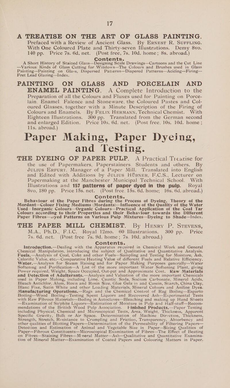 A TREATISE ON THE ART OF GLASS PAINTING. Prefaced with a Review of Ancient Glass. By ERNEST R. SUFFLING. With One Coloured Plate and Thirty-seven Illustrations. Demy 8vo. 140 pp. Price 7s. 6d. net. (Post free, 7s. 10d. home; 8s. abroad.) Contents. A Short History of Stained Glass—Designing Scale Drawings—Cartoons and the Cut Line —Various Kinds of Glass Cutting for Windows—The Colours and Brushes used in Glass Painting—Painting on Glass, Dispersed Patterns—Diapered Patterns—Aciding—Firing— Fret Lead Glazing—Index. PAINTING ON GLASS AND PORCELAIN AND ENAMEL PAINTING. A Complete Introduction to the Preparation of all the Colours and Fluxes used for Painting on Porce- lain. Enamel. Faience and Stoneware, the Coloured Pastes and Col- oured Glasses, together with a Minute Description of the Firing of Colours and Enamels. By FELIX HERMANN, Technical Chemist. With Eighteen Illustrations. 300 pp. Translated from the German second and enlarged Edition. Price 10s. 6d. net. (Post free, 10s. 10d. home ; 11s. abroad.) Paper Making, Paper Dyeing, and Testing. THE DYBING OF PAPER PULP. A Practical Treatise for the use of Papermakers, Paperstainers, Students and vthers. By JULIUS ERFURT, Manager of a Paper Mill. Translated into English and Edited with Additions by JuLius HUpNER, F.C.S., Lecturer on Papermaking at the Manchester Municipal Technical School. With Illustrations and 157 patterns of paper dyed in the pulp. Royal Svo, 180 pp. Price 15s. net. (Post free, 15s. 6d. home; 16s. 6d. abroad.) Contents. Behaviour of the Paper Fibres during the Process of Dyeing, Theory of the Mordant—Colour Fixing Mediums (Mordants)—Influence of the Quality of the Water Used—Inorganic Colours—Organic Colours—Practical Application of the Coal Tar Colours according to their Properties and their Behaviour towards the Different Paper Fibres—vyed Patterns on Various Pulp Mixtures—Dyeing to Shade—Index. THE PAPER MILL CHEMIST. By Henry P. Stevens, M.A., Ph.D., F.1.C. Royal 12mo.~ 60 Illustrations. 300 pp. Price 7s. 6d. net. (Post free 7s. 9d. home; 7s. 10d. abroad.) Contents. Introduction.—Dealing with the Apparatus required in Chemical Work and General Chemical Manipulation, introducing the subject of Qualitative and Quantitative Analysis. Fuels.—Analysis of Coal, Coke and other Fuels—Sampling and Testing for Moisture, Ash, Calorific Value, ete-—Comparative Heating Value of different Fuels and Relative Efficiency. Water.—Analysis for Steam Raising and for Paper Making Purposes generally—Water Softening and Purification—A List of the more important Water Softening Plant, giving Power required, Weight, Space Occupied, Out-put and Approximate Cost. Raw Materials and Detection of Adulterants.—Analysis and Valuation of the more important Chemicals used in Paper Making, including Lime, Caustic Soda, Sodium Carbonate, Mineral Acids, Bleach Antichlor, Alum, Rosin and Rosin Size, Glue Gela’in and Casein, Starch, China Clay, Blanc Fixe, Satin White and other Loading Materials, Mineral Colours and Aniline Dyes. Manufacturing Operations.—Rags and the Chemical Control of Rag Boiling—Esparto Boiling—Wood Boiling—Testing Spent Liquors and Recovered’ Ash—Experimental Tests with Raw Fibrous Materials—Boiling in Autoclaves—Bleaching and making up Hand Sheets —Examination of Sulphite Liquors—Estimation of Moisture in Pulp and Half-stuff—Recom- mendations of the British Wood Pulp Association. Finished Products.—Paper Testing including Physical, Chemical and Microscopicai Tests, Area, Weight, Thickness, Apparent Specific Gravity, Bulk or Air Space. Determination of Machine Direction, Thickness, Strength, Stretch, Resistance to Crumpling and Friction, Transparency, Absorbency and other qualities of Blotting Papers—Determination of the Permeability of Filtering Papers— Detection and Estimation of Animal and Vegetable Size in Paper—-Sizing Qualities of Paper—Fibrous Constituents—Microscopical Examination of Fibres—The Effect of Beating on Fibres—Staining Fibres— Mineral Matter—Ash—Qualitative and Quantitative Examina- tion of Mineral Matter—Examination of Coated Papers and Colouring Matters in Paper.