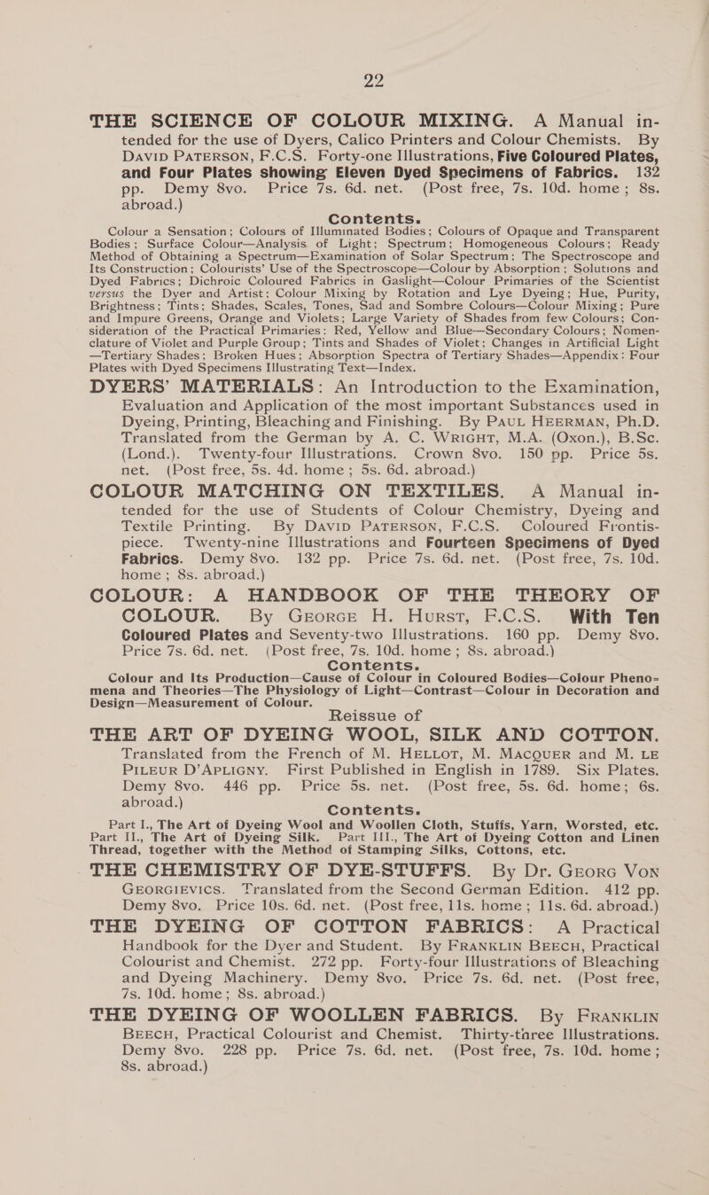 ae THE SCIENCE OF COLOUR MIXING. A Manual in- tended for the use of Dyers, Calico Printers and Colour Chemists. By Davip PATERSON, F.C.S. Forty-one Illustrations, Five Coloured Plates, and Four Plates showing Eleven Dyed Specimens of Fabrics. 132 pp. Demy 8vo. Price 7s. 6d. net. (Post free, 7s. 10d. home; 8s. abroad.) Contents. Colour a Sensation; Colours of Illuminated Bodies; Colours of Opaque and Transparent Bodies ; Surface Colour—Analysis of Light; Spectrum; Homogeneous Colours; Ready Method of Obtaining a Spectrum—Examination of Solar Spectrum; The Spectroscope and Its Construction; Colourists’ Use of the Spectroscope—Colour by Absorption ; Solutions and Dyed Fabrics; Dichroic Coloured Fabrics in Gaslight—Colour Primaries of the Scientist versus the Dyer and Artist; Colour Mixing by Rotation and Lye Dyeing; Hue, Purity, Brightness; Tints; Shades, Scales, Tones, Sad and Sombre Colours—Colour Mixing; Pure and Impure Greens, Orange and Violets; Large Variety of Shades from few Colours; Con- sideration of the Practical Primaries: Red, Yellow and Blue—Secondary Colours; Nomen- clature of Violet and Purple Group; Tints and Shades of Violet; Changes in Artificial Light —Tertiary Shades; Broken Hues; Absorption Spectra of Tertiary Shades—Appendix: Four Plates with Dyed Specimens Illustrating Text—Index. DYERS’ MATERIALS: An Introduction to the Examination, Evaluation and Application of the most important Substances used in Dyeing, Printing, Bleaching and Finishing. By PauL HEERMAN, Ph.D. Translated from the German by A. C. WriGcutT, M.A. (Oxon.), B.Sc. (Lond.). Twenty-four Illustrations. Crown 8vo. 150 pp. Price 5s. net. (Post free, 5s. 4d. home ; 5s. 6d. abroad.) COLOUR MATCHING ON TEXTILES. A Manual in- tended for the use of Students of Colour Chemistry, Dyeing and Textile Printing. By Davip Paterson, F.C.S. Coloured Frontis- piece. Twenty-nine Illustrations and Fourteen Specimens of Dyed Fabrics. Demy 8vo. 132 pp. Price 7s. 6d. net. (Post free, 7s. 10d. home ; 8s. abroad.) COLOUR: A HANDBOOK OF THE THEORY OF COLOUR. By GeorcE H. Hurst, F.C.S. With Ten Coloured Plates and Seventy-two Illustrations. 160 pp. Demy 8vo. Price 7s. 6d. net. (Post free, 7s. 10d. home; 8s. abroad.) Contents. Colour and Its Production—Cause of Colour in Coloured Bodies—Colour Pheno= mena and Theories—The Physiology of Light—Contrast—Colour in Decoration and Design—Measurement of Colour. : Reissue of THE ART OF DYEING WOOL, SILK AND COTTON. Translated from the French of M. HELLoT, M. MacgueErR and M. LE PriLeuR D’APLIGNy. First Published in English in 1789. Six Plates. Demy 8vo. 446 pp. Price 5s. net. (Post free, 5s. 6d. home; 6s. abroad.) Contents. Part I., The Art of Dyeing Wool and Woollen Cloth, Stuffs, Yarn, Worsted, etc. Part II., The Art of Dyeing Silk. Part III., The Art of Dyeing Cotton and Linen Thread, together with the Method of Stamping Silks, Cottons, etc. THE CHEMISTRY OF DYE-STUFFS. By Dr. GEorc Von GEORGIEVics. Translated from the Second German Edition. 412 pp. Demy 8vo. Price 10s. 6d. net. (Post free, lls. home; 11s. 6d. abroad.) THE DYEING OF COTTON FABRICS: A Practical Handbook for the Dyer and Student. By FRANKLIN BEECH, Practical Colourist and Chemist. 272 pp. Forty-four Illustrations of Bleaching and Dyeing Machinery. Demy 8vo. Price 7s. 6d. net. (Post free, 7s. 10d. home; 8s. abroad.) THE DYEING OF WOOLLEN FABRICS. By FrRank.in BEECH, Practical Colourist and Chemist. Thirty-taree Illustrations. Demy 8vo. 228 pp. Price 7s. 6d. net. (Post free, 7s. 10d. home; 8s. abroad.)