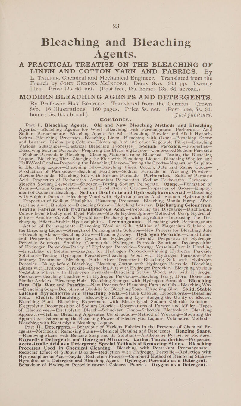 Bleaching and Bleaching Agents. A PRACTICAL TREATISE ON THE BLEACHING OF LINEN AND COTTON YARN AND FABRICS. By L. TAILFER, Chemical and Mechanical Engineer. Translated from the French by JOHN GEDDES McINTOSH. Demy 8vo. 303 pp. Twenty Illus. Price 12s. 6d. net. (Post free, 13s. home; 13s. 6d. abroad.) MODERN BLEACHING AGENTS AND DETERGENTS. By Professor Max BoTrLerR. Translated from the German. Crown Svo. 16 Illustrations. 160 pages. Price 5s. net. (Post free, 5s. 3d. home ; 5s. 6d. abroad.) [Fust published. Contents. Part I., Bleaching Agents. Old and New Bleaching Methods and Bleaching Agents.—Bleaching Agents for Wool—Bleaching with Permanganate—Perborates—Acid Sodium Percarbonate—Bleaching Agents for Silk—Bleaching Powder and Alkali Hypoch- lorites—Bleaching Processes—Bleaching Linen—Bleaching with Ozone—Bleaching Straw and Leather—Discharging Colours—Bleaching Jute and other Vegetable Fibres—-Bleaching Various Substances—Electrical Bleaching Processes. Sodium Peroxide.—Properties— Dissolving Sodium Peroxide—Preparing the Bleaching Liquor— Compressed Sodium Peroxide —Sodium Peroxide in Bleaching—Cleaning Materials to be Bleached—Testing the Bleaching Liquor—Bleaching Kier—Charging the Kier with Bleaching Liquor—Bleaching Woollen and Half-Wool Goods—Preparing the Bleaching Liquor—Drying the Goods—Magnesium Sulphate in Bleaching Liquor—Bleaching Silk—Bleaching Linen, Cotton, Jute and Ramie Goods— Production of Peroxides—Bleaching Feathers—Sodium Peroxide tn Washing Powder— Barium Peroxide—Bleaching Silk with Barium Peroxide. Perborates.—Salts of Perboric Acid—Properties of Perborates—Ammonium Perborates—Sodium Perborates—Perborax— Merck’s Sodium Perborate—Sapozon—Testing Sodium Perborate. Ozone.—Formation of Ozone—Ozone Generators—Chemical Production of Ozone—Properties of Ozone—Employ- ment of Ozone in Bleaching. Sodium Bisulphite and Hydrosulphurous Acid.—Bleaching with Sulphur Dioxide—Bleaching Wool with Hydrosulphurous Acid—Sodium Hydrosulphite —Properties of Sodium Bisulphite—Bleaching Processes—Bleaching Manila Hemp—After- treatment with Bisulphite—Bleaching Straw—Bleaching Leather. Discharging Colour from Textile Fabrics with Hydrosulphurous Acid.—Preparing the Discharge—Discharging Colour from Shoddy and Dyed Fabrics—Stable Hydrosulphite—Method of Using Hydrosul- phite — Eradite—Cassella’s Hyraldite— Discharging with Hyraldite—Increasing the Dis- charging Effect—Stable Hydrosulphites. Permanganate.— Bleaching with Permanganate —Action of Permanganate—Bleaching Wool or Silk—Addition of Magnesium Sulphate to the Bleaching Liquor—Strength of Permanganate Solution—New Process for Bleaching Jute —Bleaching Skins—Bleaching Straw—Bleaching Ivory. Hydrogen Peroxide.—Constitution and Properties—Preparation—Crystalline Hydrogen Peroxide—Properties of Hydrogen Peroxide Solutions—Stability—Commercial Hydrogen Peroxide Solutions—Decomposition of Hydrogen Peroxide—Purity of Hydrogen Peroxide—Storage Vessels—Care in Handling —Instability of Solutions—Reagent for Hydrogen Peroxide—Valuing Hydrogen Peroxide Solutions—Testing Hydrogen Peroxide—Bleaching Wool with Hydrogen Peroxide—Pre- liminary Treatment—Bleaching Bath—After Treatment—Bleaching Silk with Hydrogen Peroxide—Bluing before Bleaching—Bleaching Cotton with Hydrogen Peroxide—Bleaching Linens with Hydrogen Peroxide—Bleaching Jute with Hydrogen Peroxide—Bleaching Various Vegetable Fibres with Hydrogen Peroxide—Bleaching Straw, Wood, etc., with Hydrogen Peroxide—Bleaching Leather with Hydrogen Peroxide—Bleaching Ivory, Horn, Bones and Similar Articles—Bleaching Hair—Bleaching Sponges with Hydrogen Peroxide. Bleaching Fats, Oils, Wax and Paraffin.—New Process for Bleaching Fats and Oils—Bleaching Wax —Bleaching Soap—Decrolin and Blankite for Bleaching Soap—Bleaching Glue. Solid, Stable Calcium Hypochlorite and Bleaching Soda,—Stable Calcium Hypochlorite—Bleaching Soda. Electric Bleaching.—Electrolytic Bleaching Lye—Judging the Utility of Electric Bleaching Plant—Bleaching Experiment with Electrolysed Sodium Chloride Solution— Electrolytic Decomposition of Sodium Chloride—Observations of Forster and Muller—Types of Electrolyser—Electrolytic Bleach—Schuckert Plant—Schoop’s Electrolytic Bleaching Apparatus—Kellner Bleaching Apparatus, Construction—Method of Working—Mounting the Apparatus— Determining the Bleaching Power of Electrolytic Liquors, Volumetric Method— Bleaching with Electrolytic Bleaching Liquor. Part IJ., Detergents.—Behaviour of Various Fabrics in the Presence of Chemical Re- agents— Methods of Removing Stains—Chemical Cleaning and Detergents. Benzine Soaps. —Removing Stains with Benzine Soap and its Solutions—Antibenzine Pyrine, or Richterol. Extractive Detergents and Detergent Mixtures. Carbon Tetrachloride.— Properties. Aceto-Oxalic Acid as a Detergent ; Special Methods of Removing Stains. Bleaching Processes Used in Chemical Cleaning.—Bleaching with Potassium Permanganate— Reducing Effect of Sulphur Dioxide—Reduction with Hydrogen Peroxide—Reduction with Hydrosulphurous Acid—Seyda’s Reduction Process—Combined Method of Removing Stains— Hyraldite as a Detergent and Bleaching Agent. Hydrogen Peroxide as a Detergent.— Behaviour of Hydrogen Peroxide toward Coloured Fabrics. Oxygen as a Detergent.—