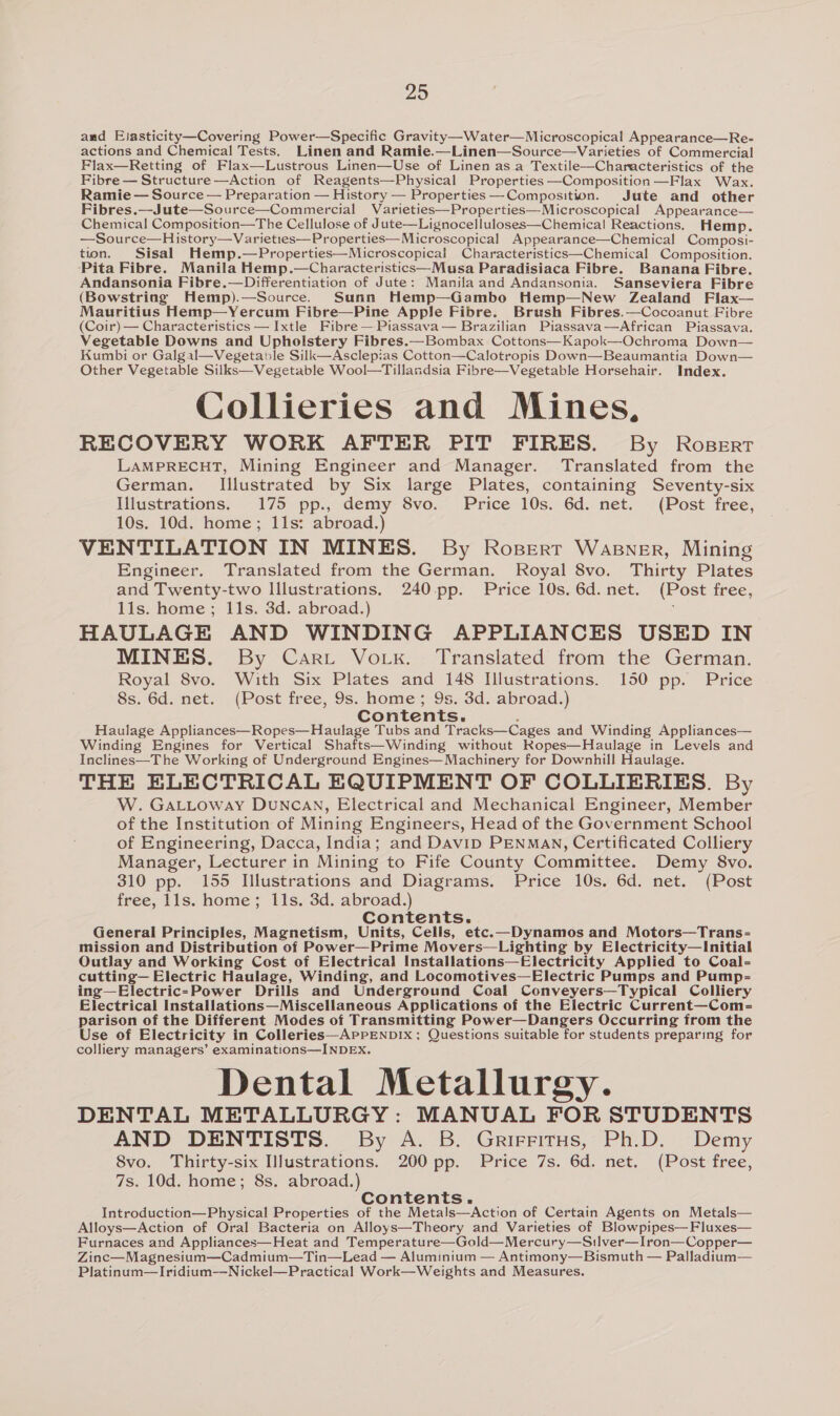 and Elasticity—Covering Power—Specific Gravity—Water—Microscopical Appearance—Re- actions and Chemical Tests. Linen and Ramie.—Linen—Source—Varieties of Commercial Flax—Retting of Flax—Lustrous Linen—Use of Linen as a Textile—Characteristics of the Fibre — Structure —Action of Reagents—Physical Properties —Composition —Flax Wax. Ramie — Source — Preparation — History — Properties —Composition. Jute and other Fibres.—Jute—Source—Commercial Varieties—Properties—Microscopical Appearance— Chemical Composition—The Cellulose of Jute—Lignocelluloses—Chemical Reactions. Hemp. —Source—History—Varieties—Properties—Microscopical Appearance—Chemical Composi- tion. Sisal Hemp.—Properties—Microscopicai Characteristics—Chemical Composition. Pita Fibre. Manila Hemp.—Characteristics—Musa Paradisiaca Fibre. Banana Fibre. Andansonia Fibre.—Differentiation of Jute: Manila and Andansonia. Sanseviera Fibre (Bowstring Hemp).—Source. Sunn Hemp—Gambo Hemp—New Zealand Flax— Mauritius Hemp—Yercum Fibre—Pine Apple Fibre. Brush Fibres.—Cocoanut Fibre (Coir) — Characteristics —Ixtle Fibre —Piassava— Brazilian Piassava—African Piassava. Vegetable Downs and Upholstery Fibres.—Bombax Cottons—Kapok—Ochroma Down— Kumbi or Galgal—Vegetable Silk—Asclepias Cotton—Calotropis Down—Beaumantia Down— Other Vegetable Silks—Vegetable Wool—Tillandsia Fibre—Vegetable Horsehair. Index. Collieries and Mines, RECOVERY WORK AFTER PIT FIRES. By RoBeErRT LAMPRECHT, Mining Engineer and Manager. Translated from the German. Illustrated by Six large Plates, containing Seventy-six Illustrations. 175 pp., demy 8vo. Price 10s. 6d. net. (Post free, 10s. 10d. home; 11s: abroad.) VENTILATION IN MINES. By Rosperr Wasner, Mining Engineer. Translated from the German. Royal 8vo. Thirty Plates and Twenty-two lllustrations. 240-pp. Price 10s. 6d.net. (Post free, lls. home; 11s. 3d. abroad.) HAULAGE AND WINDING APPLIANCES USED IN MINES. By Cart Vork. Translated from the German. Royal 8vo. With Six Plates and 148 Illustrations. 150 pp. Price 8s. 6d. net. (Post free, 9s. home; 9s. 3d. abroad.) Contents. ; Haulage Appliances—Ropes—Haulage Tubs and Tracks—Cages and Winding Appliances— Winding Engines for Vertical Shafts—Winding without Ropes—Haulage in Levels and Inclines—The Working of Underground Engines—Machinery for Downhill Haulage. THE ELECTRICAL EQUIPMENT OF COLLIERIES. By W. GatLoway DuNcCAN, Electrical and Mechanical Engineer, Member of the Institution of Mining Engineers, Head of the Government School of Engineering, Dacca, India; and DaviD PENMAN, Certificated Colliery Manager, Lecturer in Mining to Fife County Committee. Demy 8vo. 310 pp. 155 Illustrations and Diagrams. Price 10s. 6d. net. (Post free, lls. home; 11s. 3d. abroad.) Contents. General Principles, Magnetism, Units, Cells, etc.—Dynamos and Motors—Trans- mission and Distribution of Power—Prime Movers—Lighting by Electricity—Initial Outlay and Working Cost of Electrical Installations—Electricity Applied to Coal- cutting— Electric Haulage, Winding, and Locomotives—Electric Pumps and Pump= ing—Electric=-Power Drills and Underground Coal Conveyers—Typical Colliery Electrical Installations—Miscellaneous Applications of the Electric Current—Com- parison of the Different Modes of Transmitting Power—Dangers Occurring from the Use of Electricity in Colleries—APPENDIx; Questions suitable for students preparing for colliery managers’ examinations—INDEXx. Dental Metallurgy. DENTAL METALLURGY: MANUAL FOR STUDENTS AND DENTISTS. By A. B. Grirritus, Ph.D. Demy 8vo. Thirty-six Illustrations. 200 pp. Price 7s. 6d. net. (Post free, 7s. 10d. home; 8s. abroad.) Contents. . Introduction—Physical Properties of the Metals—Action of Certain Agents on Metals— Alloys—Action of Oral Bacteria on Alloys—Theory and Varieties of Blowpipes—Fluxes— Furnaces and Appliances—Heat and Temperature—Gold—Mercury—Silver—Iron—Copper— Zinc—Magnesium—Cadmium—Tin—Lead — Aluminium — Antimony—Bismuth — Palladium— Platinum—Iridium—Nickel—Practical Work—Weights and Measures.