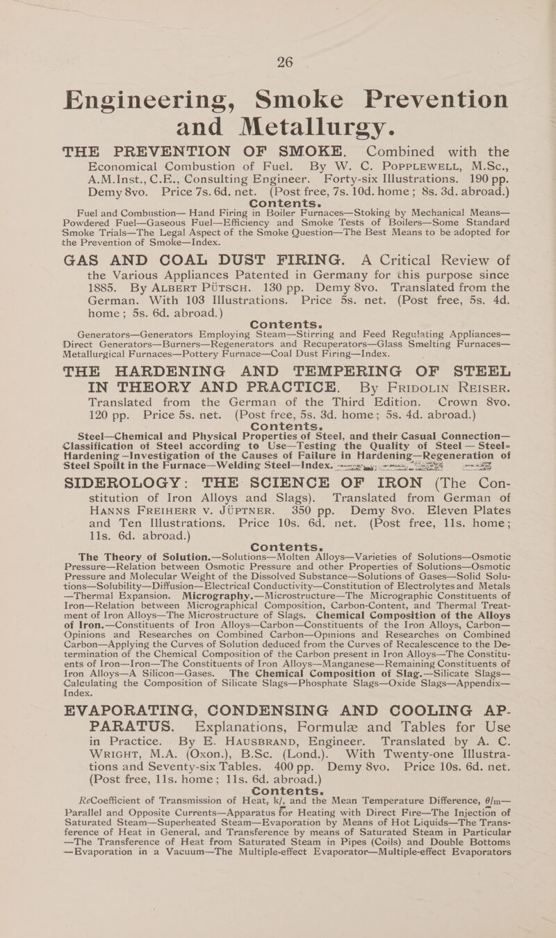 Engineering, Smoke Prevention and Metallurgy. THE PREVENTION OF SMOKE. Combined with the Economical Combustion of Fuel. By W. C. PoPPLEWELL, M.Sc., A.M.Inst., C.E., Consulting Engineer. Forty-six Illustrations. 190 pp. Demy 8vo. Price 7s.6d.net. (Post free, 7s. 10d. home; 8s. 3d. abroad.) Contents. . : Fuel and Combustion— Hand Firing in Boiler Furnaces—Stoking by Mechanical Means— Powdered Fuel—Gaseous Fuel—Efficiency and Smoke Tests of Boilers—Some Standard Smoke Trials—The Legal Aspect of the Smoke Question—The Best Means to be adopted for the Prevention of Smoke—Index. GAS AND COAL DUST FIRING. A Critical Review of the Various Appliances Patented in Germany for this purpose since 1885. By ALBERT PUTscH. 130 pp. Demy 8vo. Translated from the German. With 103 Illustrations. Price 5s. net. (Post free, 5s. 4d. home; 5s. 6d. abroad.) Contents. Generators—Generators Employing Steam—Stirring and Feed Regulating Appliances— Direct Generators—Burners—Regenerators and Recuperators—Glass Smelting Furnaces— Metallurgical Furnaces—Pottery Furnace—Coal Dust Firing—Index. THE HARDENING AND TEMPERING OF STEEL IN THEORY AND PRACTICE. By Eripo.in REIsEr. Translated from the German of the Third Edition. Crown 8vo. 120 pp. Price 5s. net. (Post free, 5s. 3d. home; 5s. 4d. abroad.) Contents. Steel—Chemical and Physical Properties of Steel, and their Casual Connection— Classification of Steel according to Use—Testing ‘the Quality of Steel — Steel- Hardening —Investigation of the Causes of Failure in Hardening—Regeneration of Steel Spoilt in the Furnace—Welding Steel—Index. ---227,04) 2085) S38 pra et SIDEROLOGY: THE SCIENCE OF IRON (The Con- stitution of Iron Alloys and Slags). Translated from German of HANNS FREIHERR V. JUPTNER. 350 pp. Demy 8vo. Eleven Plates and Ten Illustrations. Price 10s. 6d. net. (Post free, lls. home; 11s. 6d. abroad.) Contents. The Theory of Solution.—Solutions—Molten Alloys—Varieties of Solutions—Osmotic Pressure—Relation between Osmotic Pressure and other Properties of Solutions—Osmotic Pressure and Molecular Weight of the Dissolved Substance—Solutions of Gases—Solid Solu- tions—Solubility—Diffusion— Electrical Conductivity—Constitution of Electrolytesand Metals —Thermal Expansion. Micrography.—Microstructure—The Micrographic Constituents of Iron—Relation between Micrographical Composition, Carbon-Content, and Thermal Treat- ment of Iron Alloys—The Microstructure of Slags. Chemical Composition of the Alloys of Iron.—Constituents of Iron Alloys—Carbon—Constituents of the Iron Alloys, Carbon— Opinions and Researches on Combined Carbon—Opinions and Researches on Combined Carbon—Applying the Curves of Solution deduced from the Curves of Recalescence to the De- termination of the Chemical Composition of the Carbon present in Iron Alloys—The Constitu- ents of Iron—Iron—The Constituents of Iron Alloys—Manganese—Remaining Constituents of Iron Alloys—A Silicon—Gases. The Chemical Composition of Slag.—Silicate Slags— Calculating the Composition of Silicate Slags—Phosphate Slags—Oxide Slags—Appendix— Index. EVAPORATING, CONDENSING AND COOLING AP- PARATUS. Explanations, Formule and Tables for Use in Practice. By E. HausBraNnpb, Engineer. Translated by A. C. WricHT, M.A. (Oxon.), B.Sc. (Lond.). With Twenty-one Illustra- tions and Seventy-six Tables. 400 pp. Demy 8vo. Price 10s. 6d. net. (Post free, 11s. home; 11s. 6d. abroad.) Contents. ReCoefficient of Transmission of Heat, k/, and the Mean Temperature Difference, Alm— Parallel and Opposite Currents—Apparatus for Heating with Direct Fire—The Injection of Saturated Steam—Superheated Steam—Evaporation by Means of Hot Liquids—The Trans- ference of Heat in General, and Transference by means of Saturated Steam in Particular —The Transference of Heat from Saturated Steam in Pipes (Coils) and Double Bottoms —Evaporation in a Vacuum—The Multiple-effect Evaporator—Multiple-effect Evaporators