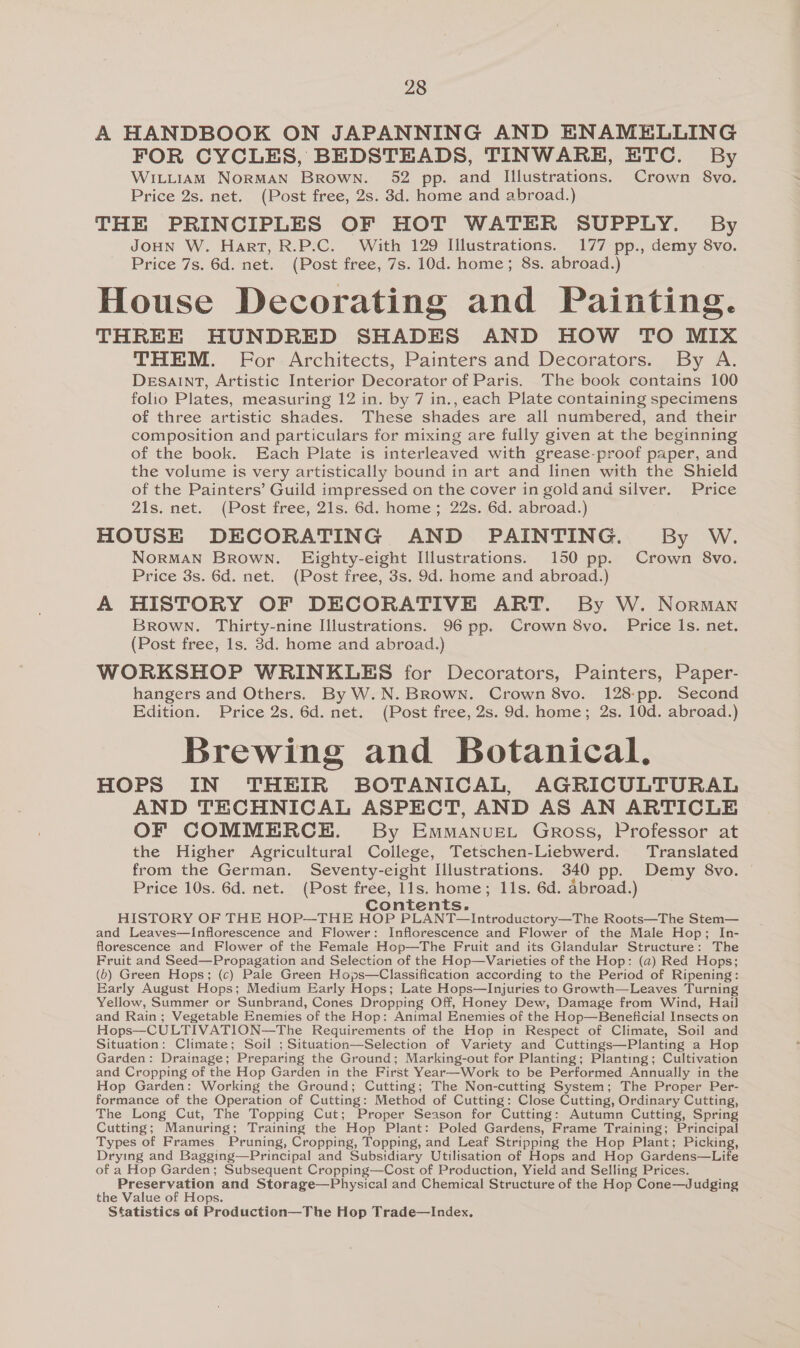 A HANDBOOK ON JAPANNING AND ENAMELLING FOR CYCLES, BEDSTEADS, TINWARE, ETC. By WiLtitiAm NORMAN Brown. 52 pp. and Illustrations. Crown 8vo. Price 2s. net. (Post free, 2s. 83d. home and abroad.) THE PRINCIPLES OF HOT WATER SUPPLY. By JOHN W. Hart, R.P.C. With 129 Illustrations. 177 pp., demy 8vo. Price 7s. 6d. net. (Post free, 7s. 10d. home; 8s. abroad.) House Decorating and Painting. THREE HUNDRED SHADES AND HOW TO MIX THEM. For Architects, Painters and Decorators. By A. DESAINT, Artistic Interior Decorator of Paris. The book contains 100 folio Plates, measuring 12 in. by 7 in., each Plate containing specimens of three artistic shades. These shades are all numbered, and their composition and particulars for mixing are fully given at the beginning of the book. Each Plate is interleaved with grease-proof paper, and the volume is very artistically bound in art and linen with the Shield of the Painters’ Guild impressed on the cover in goldand silver. Price 21s. net. (Post free, 21s. 6d. home; 22s. 6d. abroad.) HOUSE DECORATING AND PAINTING. By W. NoRMAN Brown. Eighty-eight Illustrations. 150 pp. Crown 8vo. Price 3s. 6d. net. (Post free, 3s. 9d. home and abroad.) A HISTORY OF DECORATIVE ART. By W. Norman Brown. Thirty-nine Illustrations. 96 pp. Crown 8vo. Price Is. net. (Post free, 1s. 3d. home and abroad.) WORKSHOP WRINKLES for Decorators, Painters, Paper- hangers and Others. By W.N. Brown. Crown 8vo. 128:pp. Second Edition. Price 2s. 6d. net. (Post free, 2s. 9d. home; 2s. 10d. abroad.) Brewing and Botanical. HOPS IN THEIR BOTANICAL, AGRICULTURAL AND TECHNICAL ASPECT, AND AS AN ARTICLE OF COMMERCE. By Emmanvuet Gross, Professor at the Higher Agricultural College, Tetschen-Liebwerd. Translated from the German. Seventy-eight Illustrations. 340 pp. Demy 8vo. — Price 10s. 6d. net. (Post free, 11s. home; 11s. 6d. Abroad.) Contents. HISTORY OF THE HOP—THE HOP PLANT—Introductory—The Roots—The Stem— and Leaves—Inflorescence and Flower: Inflorescence and Flower of the Male Hop; In- florescence and Flower of the Female Hop—The Fruit and its Glandular Structure: The Fruit and Seed—Propagation and Selection of the Hop—Varieties of the Hop: (a) Red Hops; (6) Green Hops; (c) Pale Green Hops—Classification according to the Period of Ripening: Early August Hops; Medium Early Hops; Late Hops—Injuries to Growth—Leaves Turning Yellow, Summer or Sunbrand, Cones Dropping Off, Honey Dew, Damage from Wind, Hail and Rain; Vegetable Enemies of the Hop: Animal Enemies of the Hop—Beneficial Insects on Hops—CULTIVATION—The Requirements of the Hop in Respect of Climate, Soil and Situation: Climate; Soil ; Situation—Selection of Variety and Cuttings—Planting a Hop Garden: Drainage; Preparing the Ground; Marking-out for Planting; Planting; Cultivation and Cropping of the Hop Garden in the First Year—Work to be Performed Annually in the Hop Garden: Working the Ground; Cutting; The Non-cutting System; The Proper Per- formance of the Operation of Cutting: Method of Cutting: Close Cutting, Ordinary Cutting, The Long Cut, The Topping Cut; Proper Season for Cutting: Autumn Cutting, Spring Cutting; Manuring; Training the Hop Plant: Poled Gardens, Frame Training; Principal Types of Frames Pruning, Cropping, Topping, and Leaf Stripping the Hop Plant; Picking, Drying and Bagging—Principal and Subsidiary Utilisation of Hops and Hop Gardens—Life of a Hop Garden; Subsequent Cropping—Cost of Production, Yield and Selling Prices. Preservation and Storage—Physical and Chemical Structure of the Hop Cone—Jdudging the Value of Hops. Sfatistics of Production—The Hop Trade—Index.