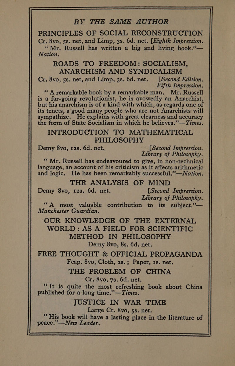 BY THE SAME AUTHOR PRINCIPLES OF SOCIAL RECONSTRUCTION Cr. 8vo, 5s. net, and Limp, 3s. 6d. net. [Eighth Impression. ‘“*Mr. Russell has written a big and living book.”— Nation. ROADS TO FREEDOM: SOCIALISM, ANARCHISM AND SYNDICALISM Cr. 8vo, 5s. net, and Limp, 3s. 6d. net. [Second Edition. Fifth Impression. ‘© A remarkable book by a remarkable man. Mr. Russell is a far-going revolutionist, he is avowedly an Anarchist, but his anarchism is of a kind with which, as regards one of its tenets, a good many people who are not Anarchists will sympathize. He explains with great clearness and accuracy the form of State Socialism in which he believes.”’—Times. INTRODUCTION TO MATHEMATICAL PHILOSOPHY Demy 8vo, 12s. 6d. net. [Second Impression. Library of Philosophy. ** Mr. Russell has endeavoured to give, in non-technical language, an account of his criticism as it affects arithmetic and logic. He has been remarkably successful.”-—Nation. THE ANALYSIS OF MIND Demy 8vo, 12s. 6d. net. [Second Impression. Library of Philosophy. ‘“A most valuable contribution to its subject.”— Manchester Guardian. OUR KNOWLEDGE OF THE EXTERNAL WORLD: AS A FIELD FOR SCIENTIFIC METHOD IN PHILOSOPHY Demy 8vo, 8s. 6d. net. FREE THOUGHT &amp; OFFICIAL PROPAGANDA Fcap. 8vo, Cloth, 2s.; Paper, 1s. net. THE PROBLEM OF CHINA Cr. 8vo, 7s. 6d. net. “It is quite the most refreshing book about China published for a long time.” —Times. JUSTICE IN WAR TIME Large Cr. 8vo, 5s. net. *“‘ His book will have a lasting place in the literature of peace.”—New Leader.