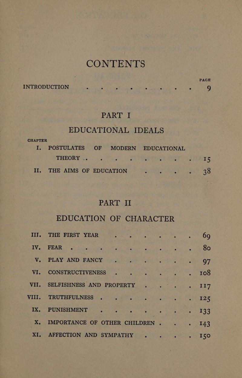 CONTENTS INTRODUCTION . . : ° . . . ° PART I EDUCATIONAL IDEALS CHAPTER I, POSTULATES OF MODERN EDUCATIONAL THEORY .. ° . . : . . II, THE AIMS OF EDUCATION . . . . PART I EDUCATION OF CHARACTER III, THE FIRST YEAR Set py WM tt Saat a ago LY ASRS Maries SN Re ah i aa ae ee ELA: AMO BANOS Apiaks nyee ue Beet Aa, Vint OUMSTRUCTIVENESES |... peel etry. VII, SELFISHNESS AND PROPERTY . oP : WIT) “TRUTHEUENESS OS Ries PUMICE ORE Ded ek Ses bo EN go ga ehes X. IMPORTANCE OF OTHER CHILDREN Ba) tise ewe XI, AFFECTION AND SYMPATHY ° : : . PAGE 15 38
