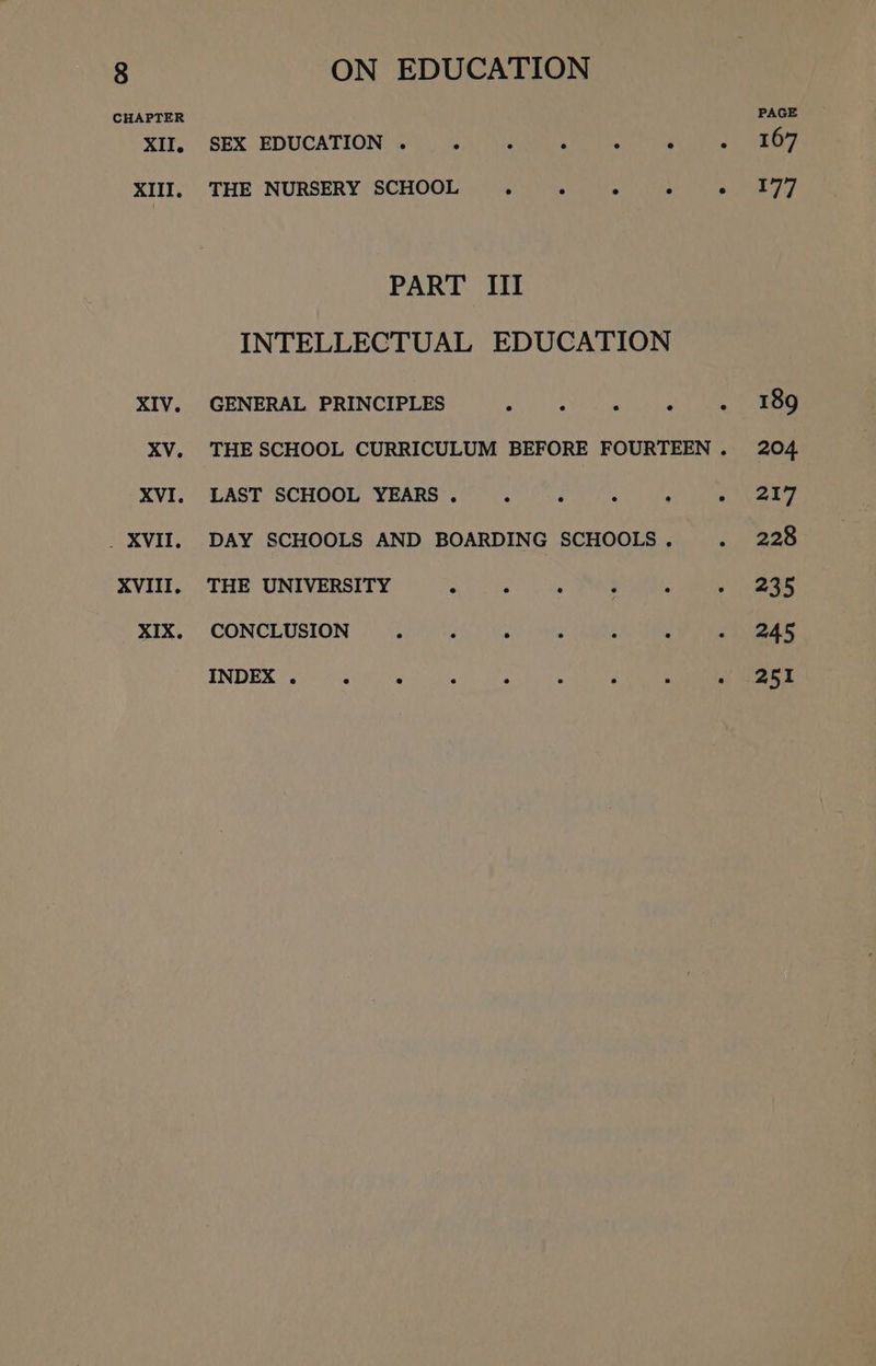 CHAPTER SGT, SEX EDUCATION ©) 6 4) unica ees es RE PAGE XIIl. THE NURSERY SCHOOL 9.) he ie ne Te PART III INTELLECTUAL EDUCATION XIV. GENERAL PRINCIPLES wh sete se ty et eee XV. THE SCHOOL CURRICULUM BEFORE FOURTEEN. 204 XVI. LAST SCHOOL YEARS . ° . . : « .217 . XVII. DAY SCHOOLS AND BOARDING SCHOOLS. «~- wee XVIII. THE UNIVERSITY . ° : ° : ~ 235 XIX. CONCLUSION ° . ° . 4 . » 245 INDEX 50410 e acl hed a rrr