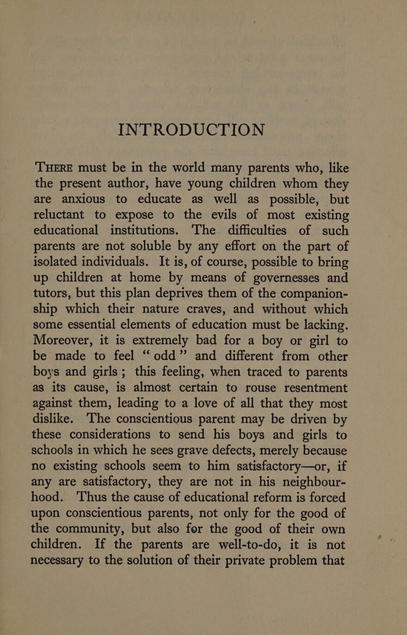 INTRODUCTION ‘THERE must be in the world many parents who, like the present author, have young children whom they are anxious to educate as well as possible, but reluctant to expose to the evils of most existing educational institutions. ‘The difficulties of such parents are not soluble by any effort on the part of isolated individuals. It is, of course, possible to bring up children at home by means of governesses and tutors, but this plan deprives them of the companion- ship which their nature craves, and without which some essential elements of education must be lacking. Moreover, it is extremely bad for a boy or girl to be made to feel “odd” and different from other boys and girls; this feeling, when traced to parents as its cause, is almost certain to rouse resentment against them, leading to a love of all that they most dislike. ‘The conscientious parent may be driven by these considerations to send his boys and girls to schools in which he sees grave defects, merely because no existing schools seem to him satisfactory—or, if any are satisfactory, they are not in his neighbour- hood. ‘Thus the cause of educational reform is forced upon conscientious parents, not only for the good of the community, but also for the good of their own children. If the parents are well-to-do, it is not necessary to the solution of their private problem that