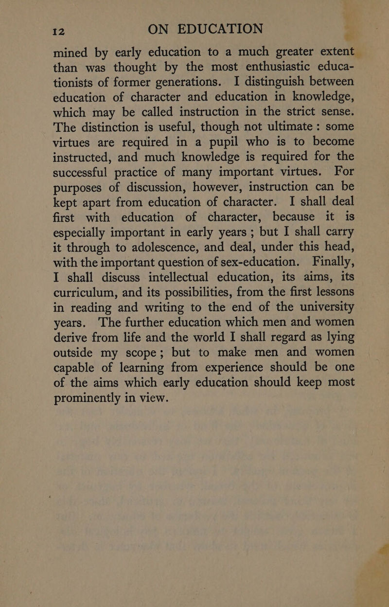 mined by early education to a much greater extent than was thought by the most enthusiastic educa- tionists of former generations. I distinguish between education of character and education in knowledge, which may be called instruction in the strict sense. The distinction is useful, though not ultimate : some virtues are required in a pupil who is to become instructed, and much knowledge is required for the successful practice of many important virtues. For purposes of discussion, however, instruction can be kept apart from education of character. I shall deal first with education of character, because it is especially important in early years ; but I shall carry it through to adolescence, and deal, under this head, with the important question of sex-education. Finally, I shall discuss intellectual education, its aims, its curriculum, and its possibilities, from the first lessons in reading and writing to the end of the university years. The further education which men and women derive from life and the world I shall regard as lying outside my scope; but to make men and women capable of learning from experience should be one of the aims which early education should keep most prominently in view.