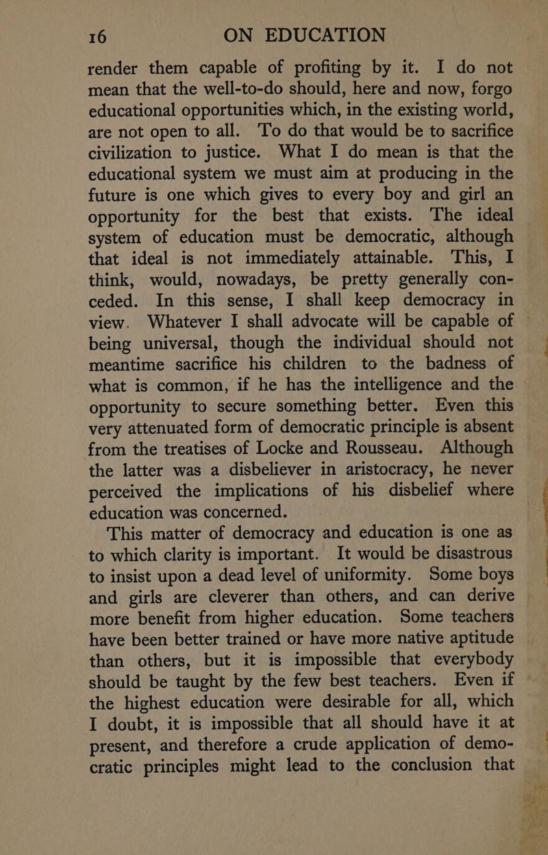 render them capable of profiting by it. I do not mean that the well-to-do should, here and now, forgo educational opportunities which, in the existing world, are not open to all. ‘To do that would be to sacrifice civilization to justice. What I do mean is that the educational system we must aim at producing in the future is one which gives to every boy and girl an opportunity for the best that exists. The ideal system of education must be democratic, although that ideal is not immediately attainable. This, I think, would, nowadays, be pretty generally con- ceded. In this sense, I shall keep democracy in view. Whatever I shall advocate will be capable of being universal, though the individual should not meantime sacrifice his children to the badness of what is common, if he has the intelligence and the — opportunity to secure something better. Even this very attenuated form of democratic principle is absent from the treatises of Locke and Rousseau. Although the latter was a disbeliever in aristocracy, he never perceived the implications of his disbelief where education was concerned. | This matter of democracy and education is one as to which clarity is important. It would be disastrous to insist upon a dead level of uniformity. Some boys and girls are cleverer than others, and can derive more benefit from higher education. Some teachers have been better trained or have more native aptitude than others, but it is impossible that everybody the highest education were desirable for all, which I doubt, it is impossible that all should have it at present, and therefore a crude application of demo- cratic principles might lead to the conclusion that