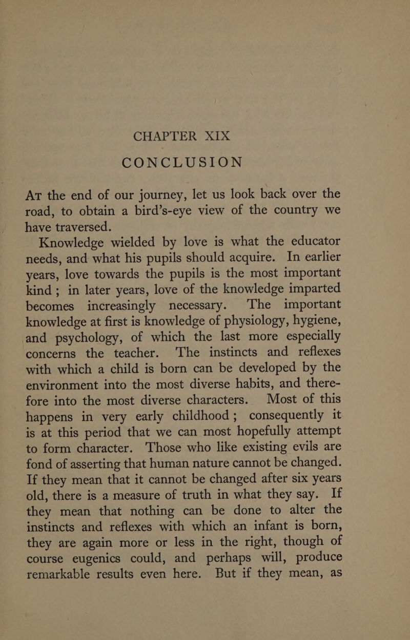 CHAPTER XIX CONCLUSION At the end of our journey, let us look back over the road, to obtain a bird’s-eye view of the country we have traversed. Knowledge wielded by love is what the educator needs, and what his pupils should acquire. In earlier years, love towards the pupils is the most important kind ; in later years, love of the knowledge imparted becomes increasingly necessary. The important knowledge at first is knowledge of physiology, hygiene, and psychology, of which the last more especially concerns the teacher. ‘The instincts and reflexes with which a child is born can be developed by the environment into the most diverse habits, and there- fore into the most diverse characters. Most of this happens in very early childhood; consequently it is at this period that we can most hopefully attempt to form character. ‘Those who like existing evils are fond of asserting that human nature cannot be changed. If they mean that it cannot be changed after six years old, there is a measure of truth in what they say. If they mean that nothing can be done to alter the instincts and reflexes with which an infant is born, they are again more or less in the right, though of course eugenics could, and perhaps will, produce remarkable results even here. But if they mean, as