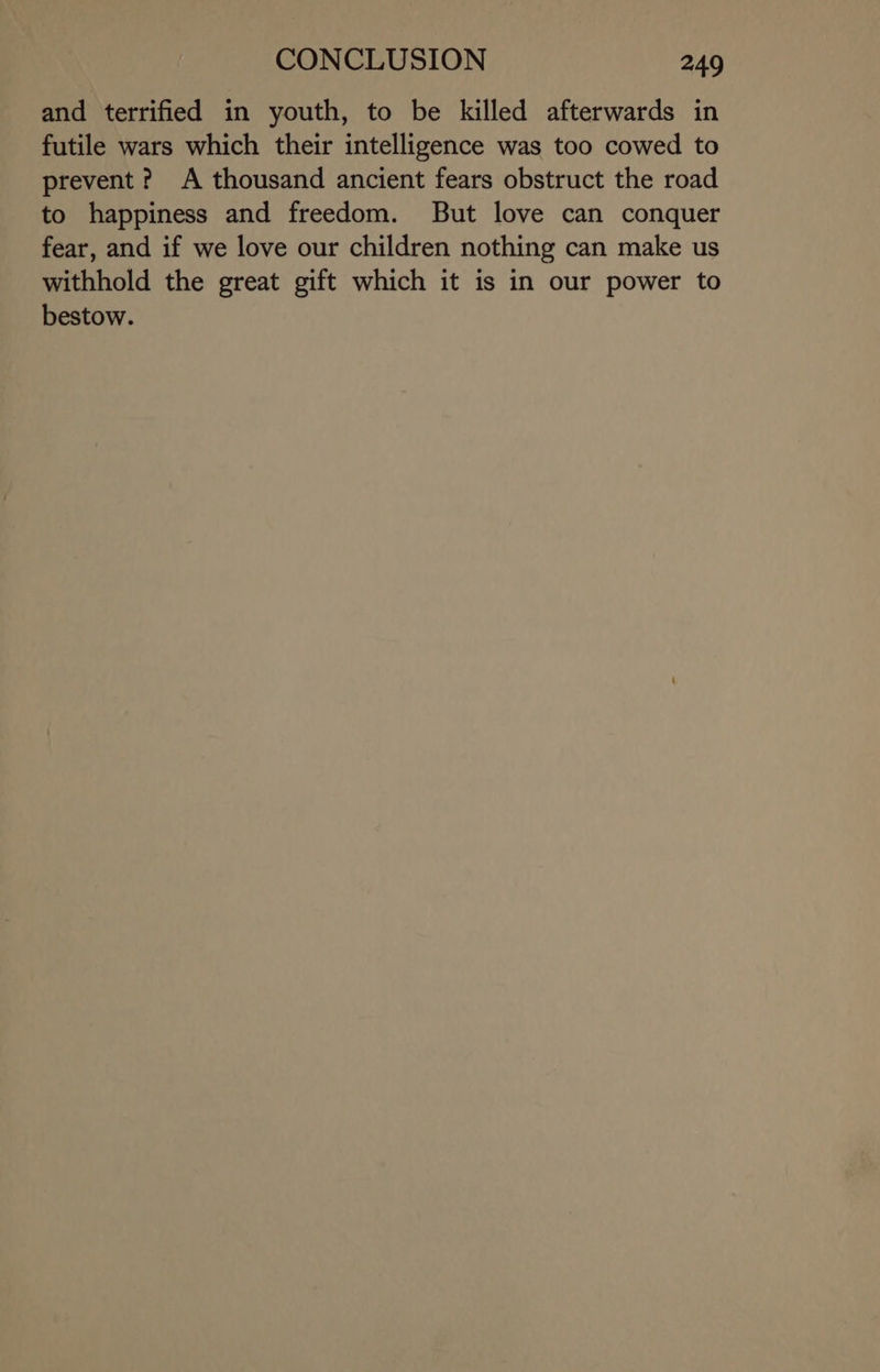 and terrified in youth, to be killed afterwards in futile wars which their intelligence was too cowed to prevent? A thousand ancient fears obstruct the road to happiness and freedom. But love can conquer fear, and if we love our children nothing can make us withhold the great gift which it is in our power to bestow.