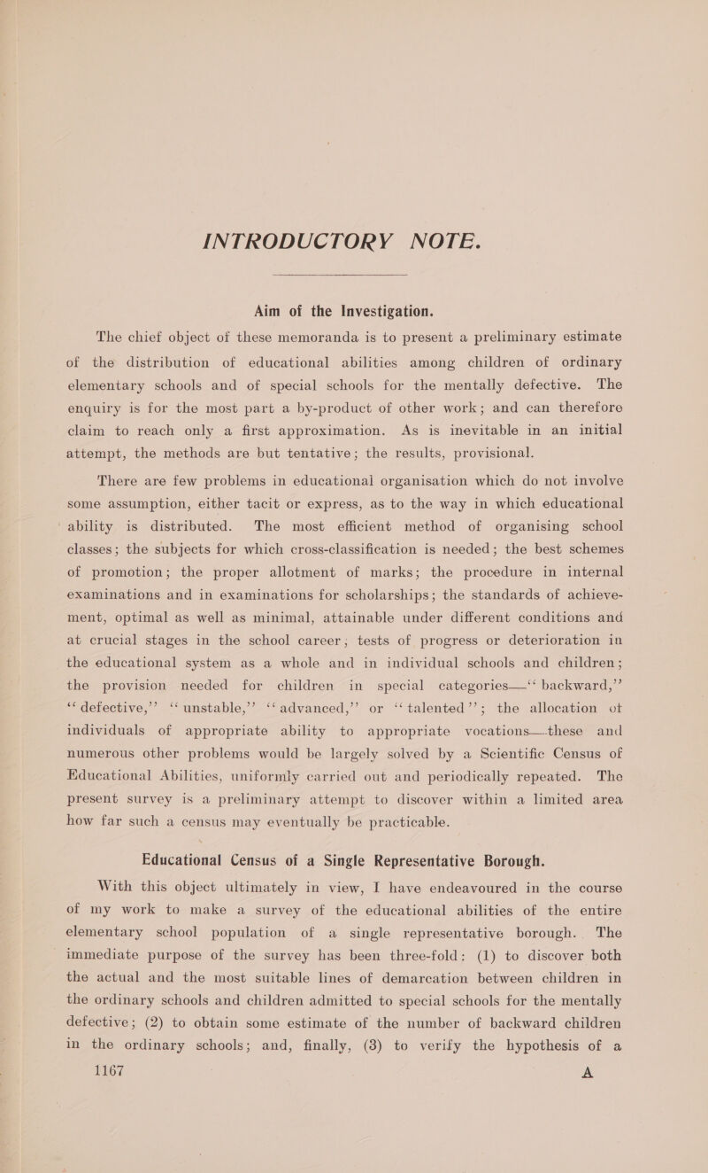 INTRODUCTORY NOTE. Aim of the Investigation. The chief object of these memoranda is to present a preliminary estimate of the distribution of educational abilities among children of ordinary elementary schools and of special schools for the mentally defective. The enquiry is for the most part a by-product of other work; and can therefore claim to reach only a first approximation. As is inevitable in an initial attempt, the methods are but tentative; the results, provisional. There are few problems in educational organisation which do not involve some assumption, either tacit or express, as to the way in which educational -ability is distributed. The most efficient method of organising school classes; the subjects for which cross-classification is needed; the best schemes of promotion; the proper allotment of marks; the procedure in internal examinations and in examinations for scholarships; the standards of achieve- ment, optimal as well as minimal, attainable under different conditions and at crucial stages in the school career; tests of progress or deterioration in the educational system as a whole and in individual schools and children ; the provision needed for children in special categories—‘‘ backward,”’ ““ defective,’ ‘‘ unstable,’ ‘‘advanced,’’ or ‘‘talented’’; the allocation ot individuals of appropriate ability to appropriate vocations—these and numerous other problems would be largely solved by a Scientific Census of Educational Abilities, uniformly carried out and periodically repeated. The present survey is a preliminary attempt to discover within a limited area how far such a census may eventually be practicable. Educational Census of a Single Representative Borough. With this object ultimately in view, I have endeavoured in the course of my work to make a survey of the educational abilities of the entire elementary school population of a single representative borough. The immediate purpose of the survey has been three-fold: (1) to discover both the actual and the most suitable lines of demarcation between children in the ordinary schools and children admitted to special schools for the mentally defective; (2) to obtain some estimate of the number of backward children in the ordinary schools; and, finally, (3) to verify the hypothesis of a