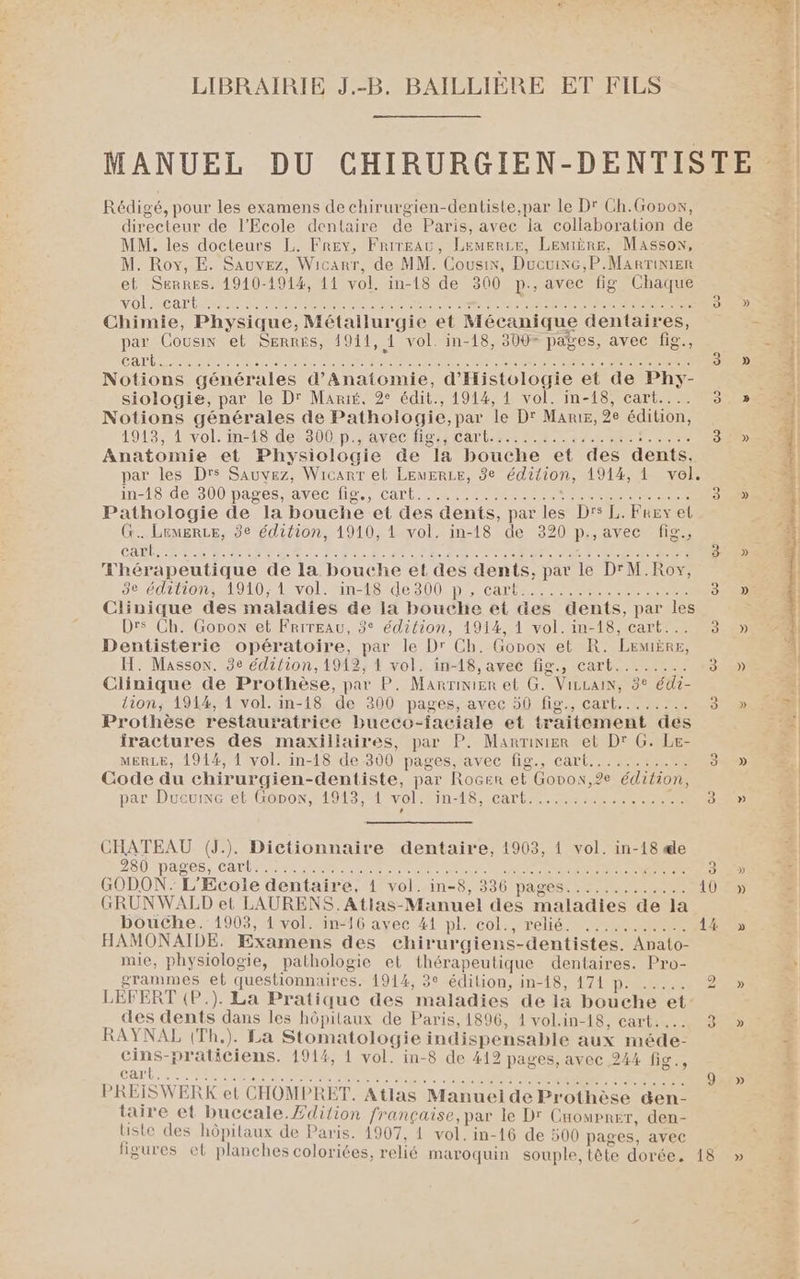 Rédigé, pour les examens de chirurgien-dentiste,par le D' Ch.Gopox, directeur de l'Ecole dentaire de Paris, avec la collaboration de MM. les docteurs L. Frey, Frirgau, LeuerLe, LEMIiÈRE, Masson, M. Roy, E. Sauvez, Wicarr, de MM. Cousix, Ducuixc,P.MarrTinier et Serres. 1910-1914, 11 vol. in-18 de 300 p., avec fig Chaque VOLA CAT EME SN RE de CSS OO CL ee SUR ET Chimie, Physique, Métallurgie et Mécanique dentaires, par Cousin et Serres, 1911, 1 vol. in-18, 300 pages, avec fig., CALE Reise oavai eieane nt mi Rae fete Le UNS A De LR ET Notions générales d’Anatomie, d'Histologie et de Phy- siologie, par le D' Marié, 2° édit., 1914, 1 vol. in-18, cart... Notions générales de Pathologie,par le D' Mars, 2e édition, 1913, 1 vol. in°£8 de 300. p.&amp;rec Has Cart. rt 2 67.0 ee Dee Anatomie et Physiologie de la bouche et des dents, par les Drs Sauvez, Wicanr et LeuErLe, 8e édition, 1914, 1 vel. in-18246 900 pages arec Ne. Cart ni te cer ere 3 Pathologie de la bouche et des dents, par les D's L. Frey et G.. Lemerce, 8e édition, 1910, 1 vol. in-18 de 320 p.,avec fig., CABLE RL LR CDR ue de Dern de VO nt Se D ne NE PE ET le D : Thérapeutique de la bouche et des dents, par le D'M.Roy, decdritioss1010; 1wvol: in-t84de 200.p}, cart CEE CE ee 3 Clinique des maladies de la bouche et des dents, par les Drs Ch. Gonon et Frireau, 3° édition, 1914, 1 vol. in-18, cart... 3 Dentisterie opératoire, par le Dr Ch. Gopon et R. Lemère, H. Masson. 3e édition, 1912, 4 vol. in-18, avec fig., cart........ 3 Clinique de Prothèse, par P. Marrimier et G. Vizcain, 3° édi- lion, 1914, 1 vol. in-18 de 300 pages, avec 50 fig., cart........ 3 Prothèse restauratrice bueco-iaciale et traitement des iractures des maxillaires, par P. Marnimnier et Dr G. Le- MERLE, 1914, 1 vol. in-18 de 300 pages, avec fig., cart........... 3 Code du chirurgien-dentiste, par Rocer et Gopon,2e édition, par DruevncretiGbbon 1918 #1volefin-1 8 carte, MERE 3 CHATEAU (J.). Dictionnaire dentaire, 1903, 1 vol. in-18 æe 280-DALÉS,. CAP AR MR ME Pat à DC EE RE EEE 3 GODON. L'Ecole dentaire, 1 vol. in-8, 336 pages............. 10 GRUNWALD et LAURENS.Atlas-Manuel des maladies de la bouche. 1903, 1 vol. in-16 avec 41 pl. col., relié. ........... 14 HAMONAIDE. Examens des chirurgiens-dentistes. Anato- mie, physiologie, pathologie et thérapeutique dentaires. Pro- grammes et questionnaires. 1914, 3° édilion, in-18, 171 p. ..... 2 LEFERT (P.). La Pratique des maladies de la bouche et des dents dans les hôpilaux de Paris, 1896, 1vol.in-18, cart... 3 RAYNAL (Th.). La Stomatologie indispensable aux méde- cins-praticiens. 1914, 1 vol. in-8 de 412 pages, avec 244 fig., cart ds ie see ie re ire os eee ee ets a iNteere ue ele RP dt RTE liste des hôpitaux de Paris. 1907, 1 vol. in-16 de 500 pages, avec » »