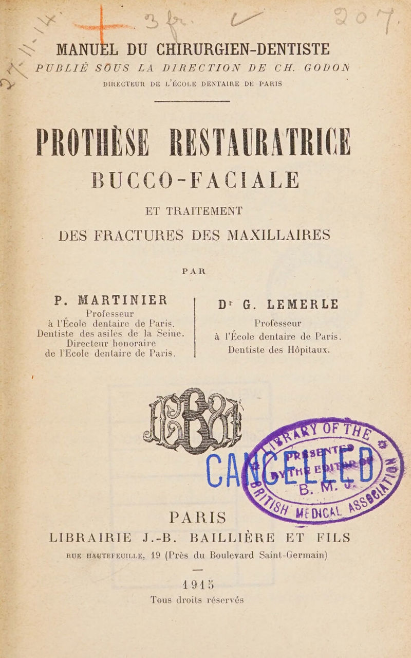 LAS FR ? + AN LEA » _. a &lt; : &amp; MANUËL DU CHIRURGIEN-DENTISTE A PB LIH SOUS, LAVDTRECTION DE CH. GODON y = DIRECTEUR DE L'ÉCOLE DENTAIRE DE PARIS à PROTHÈSE RENTAURATRICE 1 BUCCO-FACIALE DES FRACTURES DES MAXILLAIRES P. MARTINIER D: : Professeur à l'École dentaire de Paris. Dentiste des asiles de la Seine à L'hcole dentatrerde-Paris Directeur honoraire “+ ES CD de l'Ecole dentaire de Paris Dentiste des Hôpitaux. G. LEMERLE Professeur LIBRAIRIE J.-B. BAILLIÈRE ET 49.45 Tous droits réservés