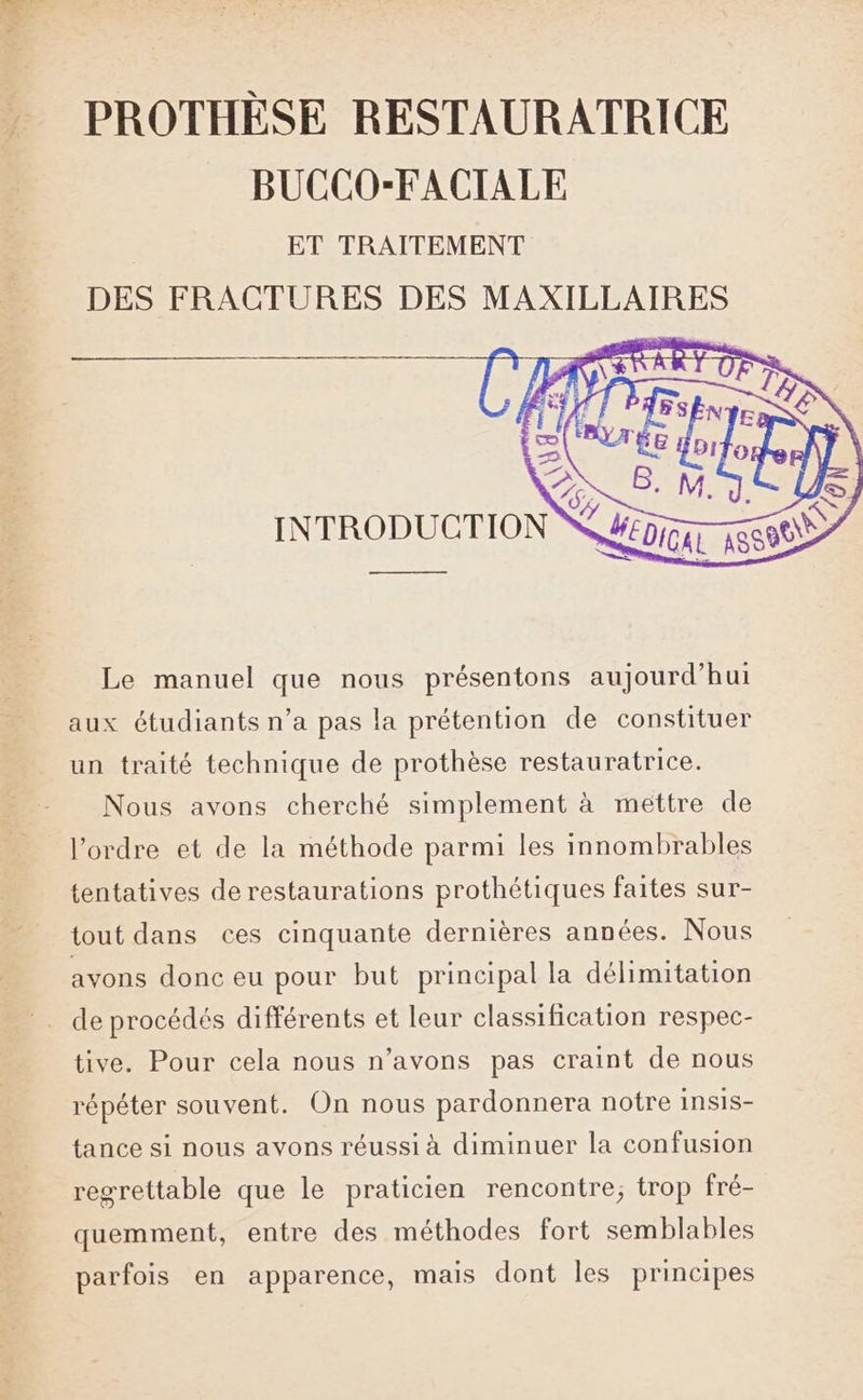 r v PROTHÈSE RESTAURATRICE BUCCO-FACIALE ET TRAITEMENT DES FRACTURES DES MAXILLAIRES ————s Le manuel que nous présentons aujourd’hui aux étudiants n’a pas la prétention de constituer un traité technique de prothèse restauratrice. Nous avons cherché simplement à mettre de l’ordre et de la méthode parmi les innombrables tentatives de restaurations prothétiques faites sur- tout dans ces cinquante dernières années. Nous avons donc eu pour but principal la délimitation tive. Pour cela nous n’avons pas craint de nous répéter souvent. On nous pardonnera notre insis- tance si nous avons réussi à diminuer la confusion regrettable que le praticien rencontre; trop fré- quemment, entre des méthodes fort semblables parfois en apparence, mais dont les principes