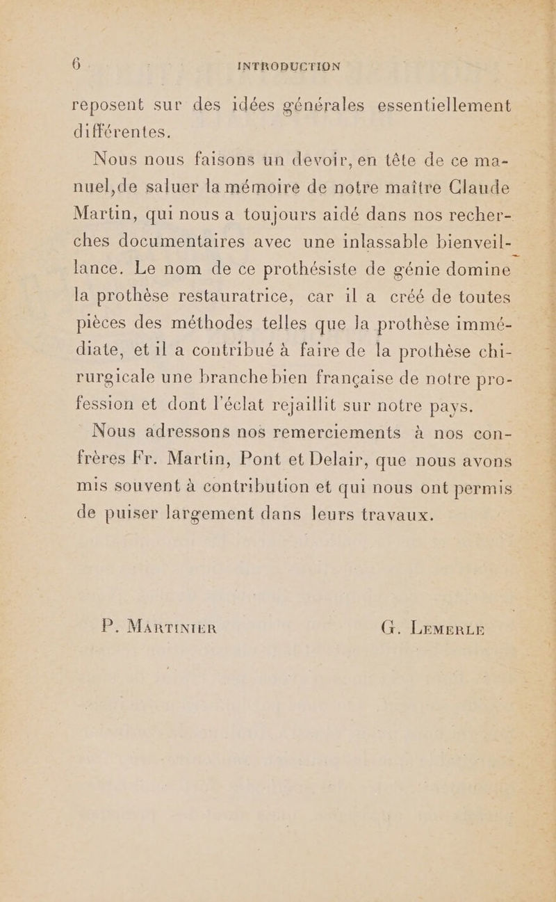 ? reposent sur des idées générales essentiellement différentes. Nous nous faisons un devoir, en tête de ce ma- nuel,de saluer la mémoire de notre maître Claude ches documentaires avec une inlassable bienveil- lance. Le nom de ce prothésiste de génie domine la prothèse restauratrice, car il a créé de toutes pièces des méthodes telles que la prothèse immt- diate, et il a contribué à faire de la prothèse chi- rurgicale une branche bien française de notre pro- fession et dont l'éclat rejaillit sur notre pays. Nous adressons nos remerciements à nos con- frères Fr. Martin, Pont et Delair, que nous avons mis souvent à contribution et qui nous ont permis de puiser largement dans leurs travaux. P. MARTINTER G. LEMERLE l'E RL | PT AREA