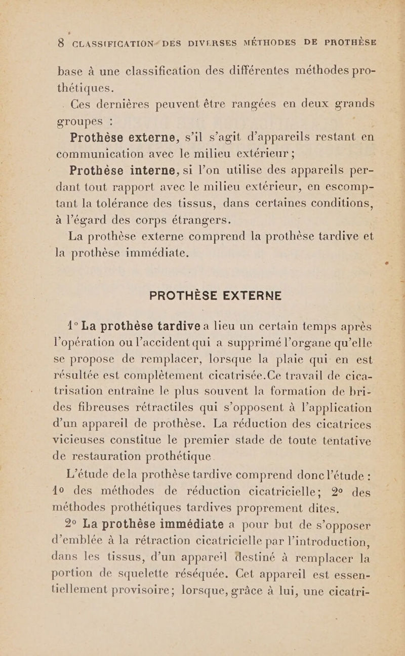 . 8 CLASSIFICATION“ DES DIVERSES MÉTHODES DE PROTHÈSE base à une classification des différentes méthodes pro- thétiques. . Ces dernières peuvent être rangées en deux grands groupes : . Prothèse externe, s’il s’agit d'appareils restant en communication avec le milieu extérieur ; Prothèse interne, si l’on utilise des appareils per- dant tout rapport avec le milieu extérieur, en escomp- tant la tolérance des tissus, dans certaines conditions, à l'égard des corps étrangers. La prothèse externe comprend la prothèse tardive et la prothèse immédiate. PROTHÈSE EXTERNE 1° La prothèse tardive a lieu un certain temps après l'opération ou l’accident qui a supprimé l’organe qu’elle se propose de remplacer, lorsque la plaie qui en est résultée est complètement cicatrisée.Ce travail de cica- trisation entraîne le plus souvent la formation de bri- des fibreuses rétractiles qui s’opposent à l’application d’un appareil de prothèse. La réduction des cicatrices vicieuses constitue le premier stade de toute tentative de restauration prothétique L'étude dela prothèse tardive comprend donc l'étude : 10 des méthodes de réduction cicatricielle; 2% des méthodes prothétiques tardives proprement dites. 2° La prothèse immédiate a pour but de s’opposer d'emblée à la rétraction cicatricielle par l’introduction, dans les tissus, d’un appareil destiné à remplacer la portion de squelette réséquée. Cet appareil est essen- tiellement provisoire; lorsque, grâce à lui, une cicatri-