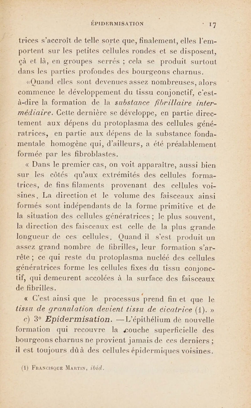 ÉPIDERMISATION “Et trices s’accroît de telle sorte que, finalement, elles l'em- portent sur les petites cellules rondes et se disposent, çà et là, en groupes serrés ; cela se produit surtout dans les parties profondes des bourgeons charnus. «Quand elles sont devenues assez nombreuses, alors commence le développement du tissu conjonctif, c'est- à-dire la formation de la substance fibrillaire inter- médiaire. Cette dernière se développe, en partie direc- tement aux dépens du protoplasma des cellules géné- ratrices, en partie aux dépens de la substance fonda- mentale homogène qui, d’ailleurs, a été préalablement formée par les fibroblastes. « Dans le premier cas, on voit apparaître, aussi bien sur les côtés qu'aux extrémités des cellules forma- trices, de fins filaments provenant des cellules voi- sines, La direction et le volume des faisceaux ainsi formés sont indépendants de la forme primitive et de la situation des cellules génératrices ; le plus souvent, la direction des faisceaux est celle de la plus grande longueur de ces cellules, Quand il s'est produit un assez grand nombre de fibrilles, leur formation s’ar- rête; ce qui reste du protoplasma nucléé des cellules génératrices forme les cellules fixes du tissu conjonc- tif, qui demeurent accolées à la surface des faisceaux de fibrilles. « C’est ainsi que le processus prend fin et que le tissu de granulation devient tissu de cicatrice (1). » c) 3° Epidermisation. —L’épithélium dé nouvelle formation qui recouvre la couche superficielle des bourgeons charnus ne provient jamais de ces derniers ; il est toujours dû à des cellules épidermiques voisines. (1) FrANGsQuE Marin, #bid.