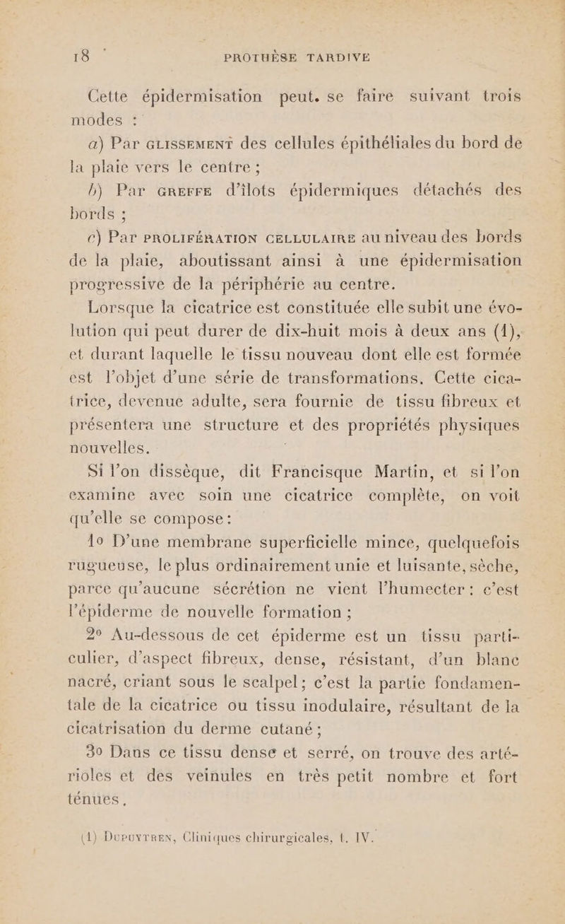Cette épidermisation peut. se faire suivant trois modes a) Par Gzissemenr des cellules épithéliales du bord de la plaie vers lé centre ; b) Par arerre d’ilots épidermiques détachés des bords ; c) Par PROLIFÉRATION CELLULAIRE au niveau des bords de la plaie, aboutissant ainsi à une épidermisation progressive de la périphérie au centre. Lorsque la cicatrice est constituée elle subit une évo- lution qui peut durer de dix-huit mois à deux ans (1), et durant laquelle le tissu nouveau dont elle est formée est l’objet d’une série de transformations, Cette cica- trice, devenue adulte, sera fournie de tissu fibreux et présentera une structure et des propriétés physiques nouvelles. Si l’on dissèque, dit Francisque Martin, et si l’on examine avec soin une cicatrice complète, on voit qu’elle se compose: lo D'une membrane superficielle mince, quelquefois rugueuse, le plus ordinairement unie et luisante, sèche, parce qu'aucune sécrétion ne vient l’humecter: e’est l’épiderme de nouvelle formation ; 2° Au-dessous de cet épiderme est un tissu parti- culier, d'aspect fibreux, dense, résistant, d’un blanc nacré, criant sous le scalpel; c’est la partie fondamen- tale de la cicatrice ou tissu inodulaire, résultant de la cicatrisation du derme cutané ; 30 Daus ce tissu dense et serré, on trouve des arté- rioles et des veinules en très petit nombre et fort ténues,
