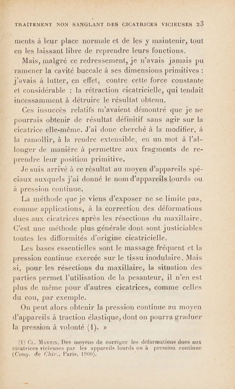 ments à leur place normale et de les y maintenir, tout en les laissant libre de reprendre leurs fonctions. Mais, malgré ce redressement, je n’avais jamais pu ramener la cavité buccale à ses dimensions primitives : J'avais à lutter, en effet, contre cette force constante et considérable : la rétraction cicatricielle, qui tendait incessamment à détruire le résultat obtenu. Ces insuccès relatifs m’avaient démontré que je ne pourrais obtenir de résultat définitif sans agir sur la cicatrice elle-même. J’ai donc cherché à la modifier, à la ramollir, à la rendre extensible, en un mot à l’al- longer de manière à permettre aux fragments de re- prendre leur position primitive, Je suis arrivé à ce résultat au moyen d'appareils spé- ciaux auxquels j'ai donné le nom d'appareils lourds ou à pression continue. La méthode que je viens d'exposer ne se limite pas, comme applications, à la correction des déformations dues aux cicatrices après les résections du maxillaire. C’est une méthode plus générale dont sont justiciables toutes les difformités d’origine cicatricielle. Les bases essentielles sont le massage fréquent et la pression continue exercée sur le tissu inodulaire. Mais si, pour les résections du maxillaire, la situation des parties permet l’utilisation de la pesanteur, il n’en est plus de même pour d’autres cicatrices, comme celles du cou, par exemple. On peut alors obtenir la pression continue au moyen d'appareils à traction élastique, dont on pourra graduer A la pression à volonté (1). » (4) Cr. Marnin, Des moyens de corriger les déformations dues aux cicatrices vicieuses par les appareils lourds ou à pression continue (Cong. de Chir., Paris, 1900).