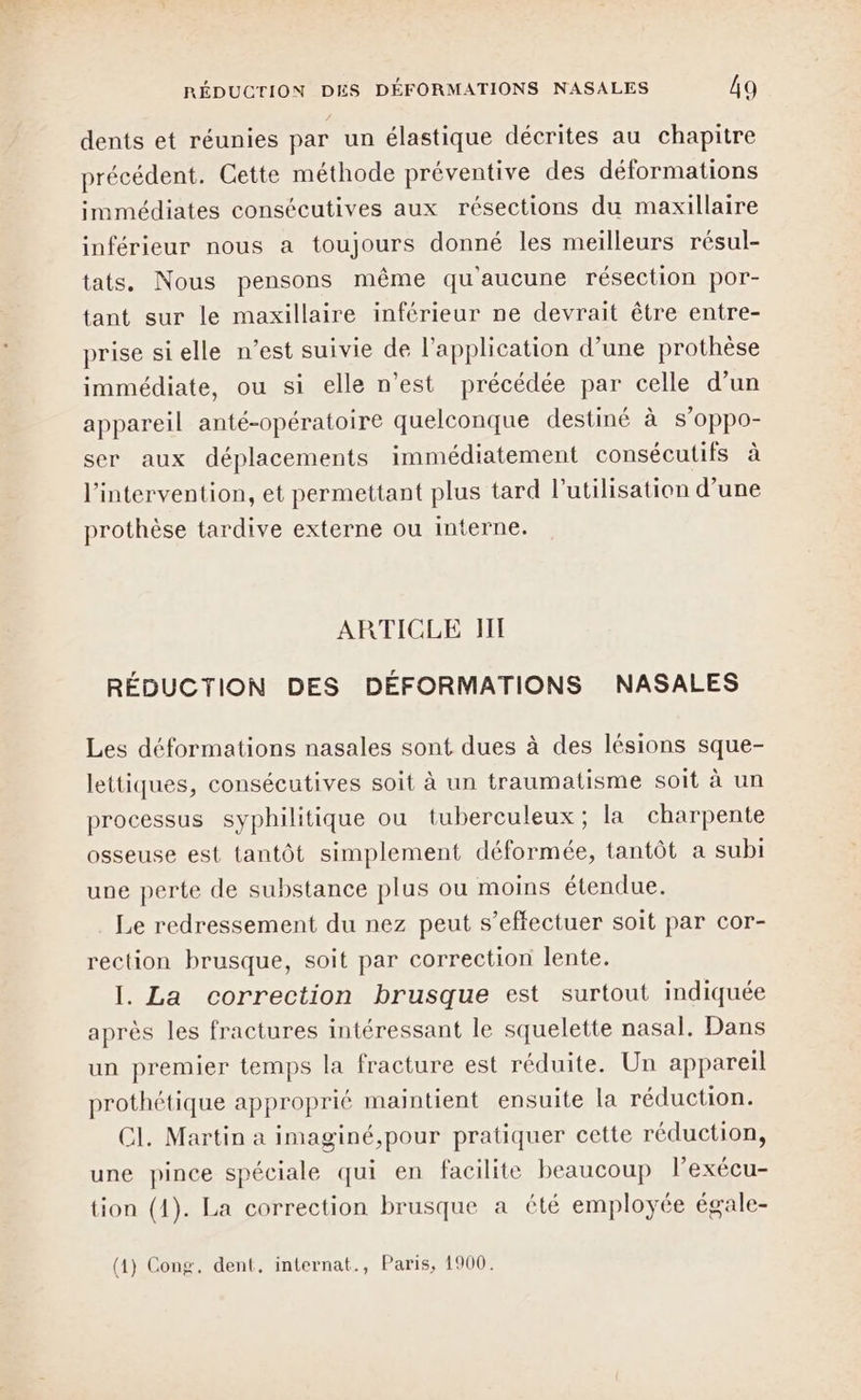 dents et réunies par un élastique décrites au chapitre précédent. Cette méthode préventive des déformations immédiates consécutives aux résections du maxillaire inférieur nous a toujours donné les meilleurs résul- tats. Nous pensons même qu'aucune résection por- tant sur le maxillaire inférieur ne devrait être entre- prise si elle n’est suivie de l’application d’une prothèse immédiate, ou si elle n’est précédée par celle d’un appareil anté-opératoire quelconque destiné à S’Oppo- ser aux déplacements immédiatement consécutifs à l'intervention, et permettant plus tard l’utilisation d’une prothèse tardive externe ou interne. ARTICLE HI RÉDUCTION DES DÉFORMATIONS NASALES Les déformations nasales sont dues à des lésions sque- lettiques, consécutives soit à un traumatisme soit à un processus syphilitique ou tuberculeux; la charpente osseuse est tantôt simplement déformée, tantôt a subi une perte de substance plus ou moins étendue. Le redressement du nez peut s’effectuer soit par cor- rection brusque, soit par correction lente. I. La correction brusque est surtout indiquée après les fractures intéressant le squelette nasal, Dans un premier temps la fracture est réduite. Un appareil prothétique approprié maintient ensuite la réduction. C1. Martin a imaginé,pour pratiquer cette réduction, une pince spéciale qui en facilite beaucoup Pexécu- tion (1). La correction brusque a été employée égale- (1) Cong. dent, internat., Paris, 1900.