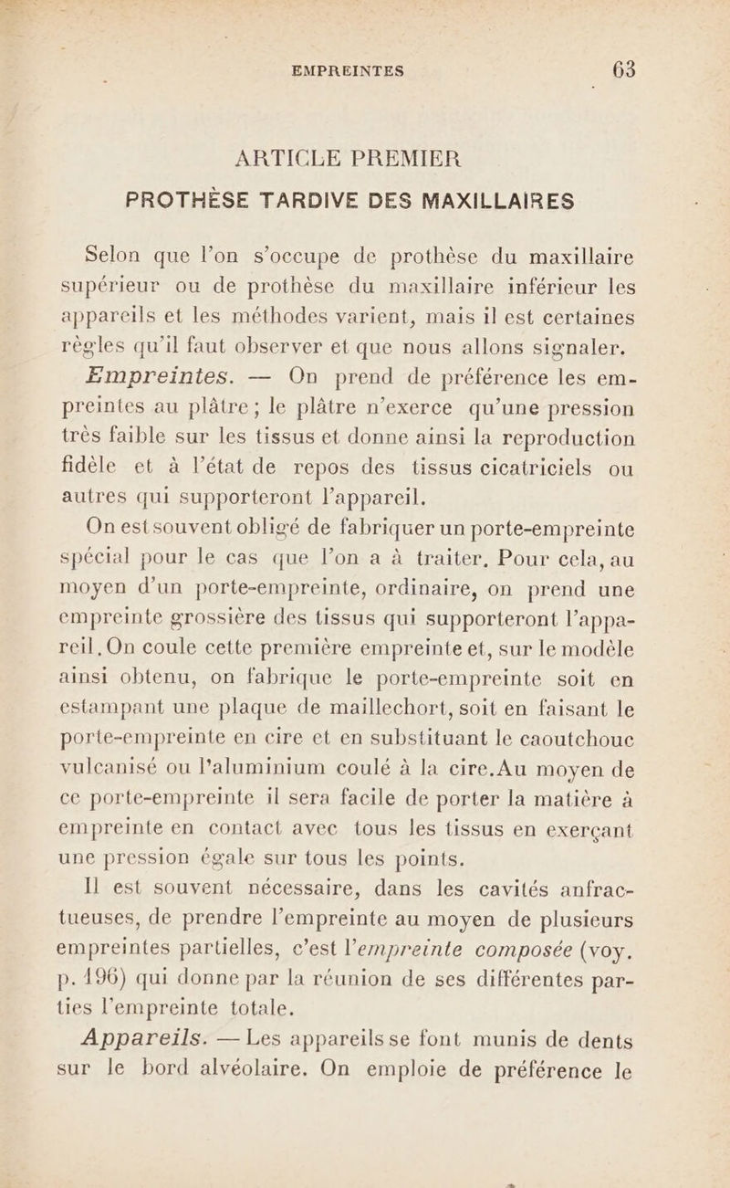 ARTICLE PREMIER PROTHÈSE TARDIVE DES MAXILLAIRES Selon que l’on s'occupe de prothèse du maxillaire supérieur ou de prothèse du maxillaire inférieur les appareils et les méthodes varient, mais il est certaines règles qu’il faut observer et que nous allons signaler. Empreintes. — On prend de préférence les em- preintes au plâtre; le plâtre n’exerce qu’une pression très faible sur les tissus et donne ainsi la reproduction fidèle et à l’état de repos des tissus cicatriciels ou autres qui supporteront l'appareil. On estsouvent obligé de fabriquer un porte-empreinte spécial pour le cas que l’on a à traiter, Pour cela, au moyen d’un porte-empreinte, ordinaire, on prend une empreinte grossière des tissus qui supporteront l’appa- reil, On coule cette première empreinte et, sur le modèle ainsi obtenu, on fabrique le porte-empreinte soit en estampant une plaque de maillechort, soit en faisant le porte-empreinte en cire et en substituant le caoutchouc vulcanisé ou l'aluminium coulé à la cire. Au moyen de ce porte-empreinte il sera facile de porter la matière à empreinte en contact avec tous les tissus en exerçant une pression égale sur tous les points. Il est souvent nécessaire, dans les cavités anfrac- tueuses, de prendre l’empreinte au moyen de plusieurs empreintes partielles, c’est l’enpreinte composée (voy. p. 196) qui donne par la réunion de ses différentes par- ties l'empreinte totale. Appareils. — Les appareils se font munis de dents sur le bord alvéolaire. On emploie de préférence le