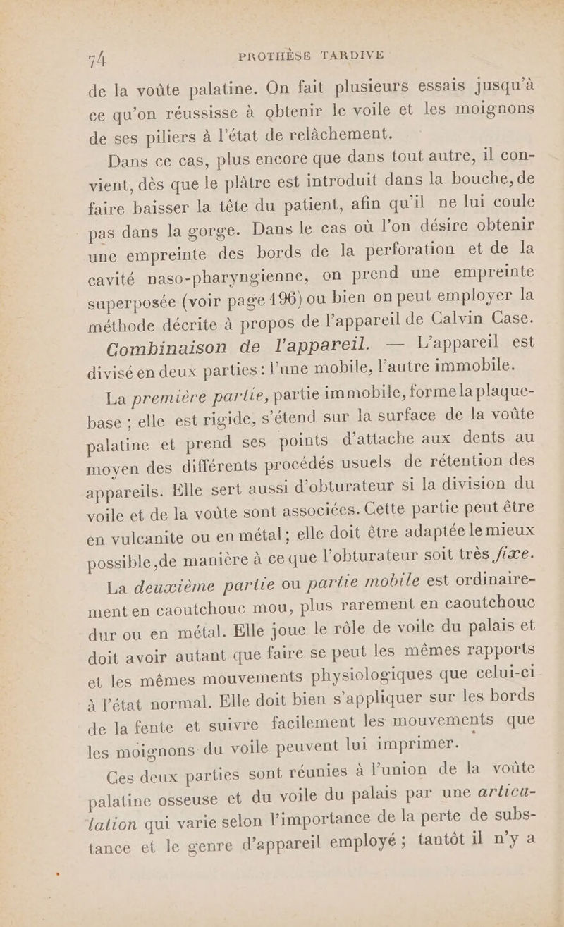 de la voûte palatine. On fait plusieurs essais jusqu'à ce qu’on réussisse à obtenir le voile et les moignons de ses piliers à l’état de relàchement. Dans ce cas, plus encore que dans tout autre, il con- vient, dès que le plâtre est introduit dans la bouche, de faire baisser la tête du patient, afin qu'il ne lui coule pas dans la gorge. Dans le cas où l’on désire obtenir une empreinte des bords de la perforation et de la cavité naso-pharyngienne, on prend une empreinte superposée (voir page 196) ou bien on peut employer la méthode décrite à propos de l’appareil de Calvin Case. Combinaison de l'appareil. — L'appareil est divisé en deux parties : l’une mobile, l’autre immobile. La première partie, partie immobile, forme la plaque- elle est rigide, s'étend sur la surface de la voûte palatine et prend ses points d'attache aux dents au moyen des différents procédés usuels de rétention des appareils. Elle sert aussi d’obturateur si la division du voile et de la voüte sont associées. Cette partie peut être en vulcanite ou en métal ; elle doit être adaptée le mieux possible ,de manière à ce que l’obturateur soit très fixe. La deuxième partie ou partie mobile est ordinaire- ment en caoutchouc mou, plus rarement en caoutchouc dur ou en métal. Elle joue le rôle de voile du palais et doit avoir autant que faire se peut les mêmes rapports et les mêmes mouvements physiologiques que celui-ci à l’état normal. Elle doit bien s'appliquer sur les bords de la fente et suivre facilement les mouvements que les moignons du voile peuvent lui imprimer. ties sont réunies à l'union de la voûte u voile du palais par une arlicu- portance de la perte de subs- base ; Ces deux par palatine osseuse et d lation qui varie selon lim tance et le genre d'appareil employé ; tantôt il n’y a