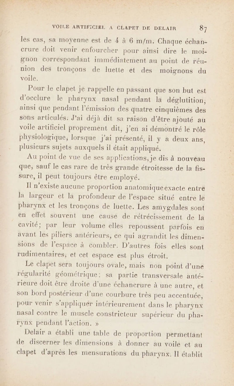 les cas, sa moyenne est de 4 à 6 m/m. Chaque échan- crure doit venir enfourcher pour ainsi dire le moi- gnon correspondant immédiatement au point de réu- nion des tronçons de luette et des moignons du voile. Pour le clapet je rappelle en passant que son but est d’occlure le pharynx nasal pendant la déglutition, ainsi que pendant l'émission des quatre cinquièmes des sons articulés. J'ai déjà dit sa raison d’être ajouté au voile artificiel proprement dit, j'en ai démontré le rôle physiologique, lorsque j'ai présenté, il y à deux ans, plusieurs sujets auxquels il était appliqué. Au point de vue de ses applications, je dis à nouveau que, sauf le cas rare de très grande étroitesse de la fis- sure, il peut toujours être employé. Il n'existe aucune proportion anatomiqueexacte entre la largeur et la profondeur de l’espace situé entre le pharynx et les tronçons de luette. Les amygdales sont en effet souvent une cause de rétrécissement de la cavité; par leur volume elles repoussent parfois en avant les piliers antérieurs, ce qui agrandit les dimen- sions de l’espace à combler, D’autres fois elles sont rudimentaires, et cet espace est plus étroit, Le clapet sera toujours ovale, mais non point d’une régularité géométrique: sa partie transversale anté- rieure doit être droite d’une échancrure à une autre, et son bord postérieur d’une courbure très peu accentuée, pour venir s’appliquér intérieurement dans le pharynx nasal contre le muscle constricteur supérieur du pha- rynx pendant l’action, » Delair a établi une table de proportion permettant de discerner les dimensions À donner au voile et au clapet d’après les mensurations du pharynx. I établit